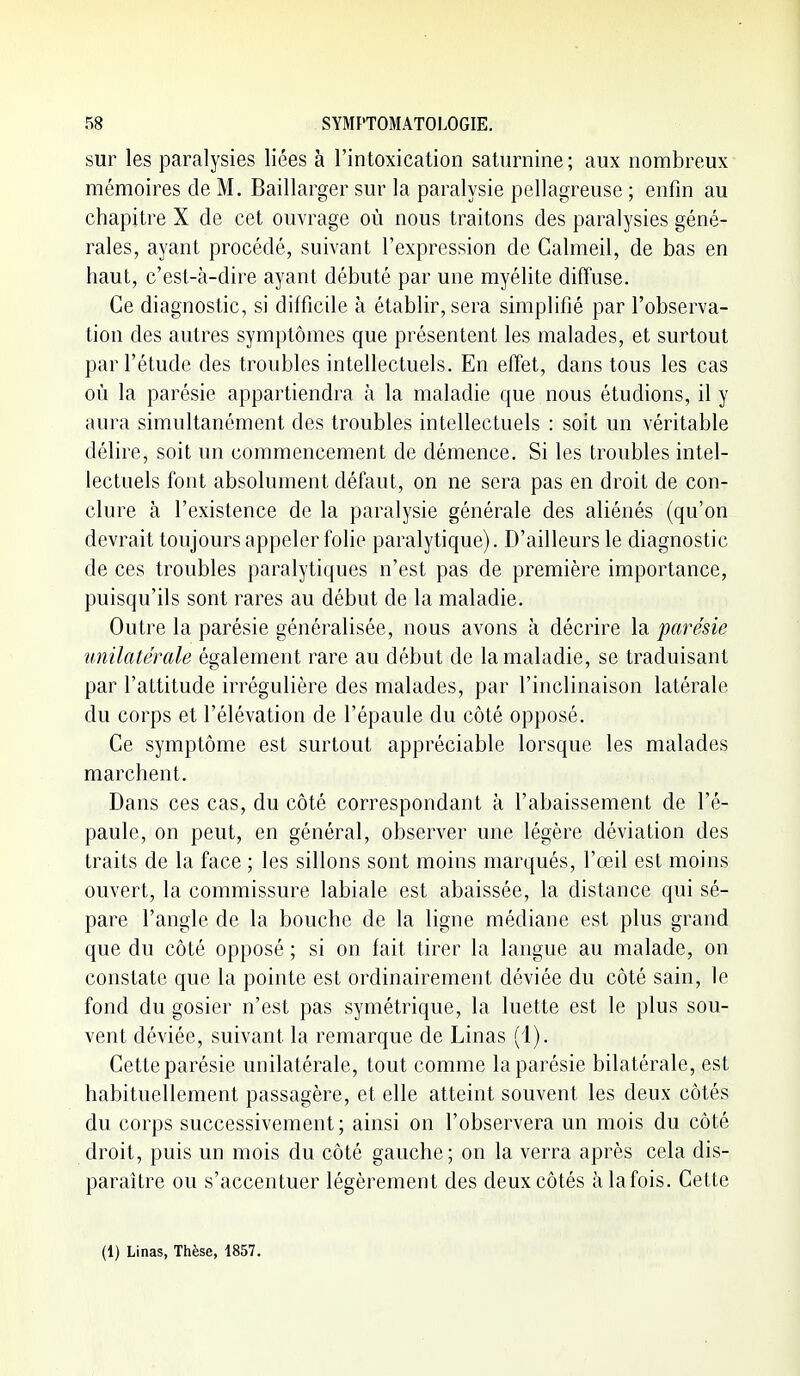 sur les paralysies liées à l'intoxication saturnine ; aux nombreux mémoires cle M. Baillarger sur la paralysie pellagreuse ; enfin au chapitre X de cet ouvrage où nous traitons des paralysies géné- rales, ayant procédé, suivant l'expression de Calmeil, de bas en haut, c'est-à-dire ayant débuté par une myélite diffuse. Ce diagnostic, si difficile à établir, sera simplifié par l'observa- tion des autres symptômes que présentent les malades, et surtout par l'étude des troubles intellectuels. En effet, dans tous les cas où la parésie appartiendra à la maladie que nous étudions, il y aura simultanément des troubles intellectuels : soit un véritable délire, soit un commencement de démence. Si les troubles intel- lectuels font absolument défaut, on ne sera pas en droit de con- clure à l'existence de la paralysie générale des aliénés (qu'on devrait toujours appeler folie paralytique). D'ailleurs le diagnostic de ces troubles paralytiques n'est pas de première importance, puisqu'ils sont rares au début de la maladie. Outre la parésie généralisée, nous avons à décrire la parésie unilatérale également rare au début de la maladie, se traduisant par l'attitude irrégulière des malades, par l'inclinaison latérale du corps et l'élévation de l'épaule du côté opposé. Ce symptôme est surtout appréciable lorsque les malades marchent. Dans ces cas, du côté correspondant à l'abaissement de l'é- paule, on peut, en général, observer une légère déviation des traits de la face ; les sillons sont moins marqués, l'œil est moins ouvert, la commissure labiale est abaissée, la distance qui sé- pare l'angle de la bouche de la ligne médiane est plus grand que du côté opposé ; si on fait tirer la langue au malade, on constate que la pointe est ordinairement déviée du côté sain, le fond du gosier n'est pas symétrique, la luette est le plus sou- vent déviée, suivant la remarque de Linas (1). Cette parésie unilatérale, tout comme la parésie bilatérale, est habituellement passagère, et elle atteint souvent les deux côtés du corps successivement; ainsi on l'observera un mois du côté droit, puis un mois du côté gauche; on la verra après cela dis- paraître ou s'accentuer légèrement des deux côtés àlafois. Cette (1) Linas, Thèse, 1857.