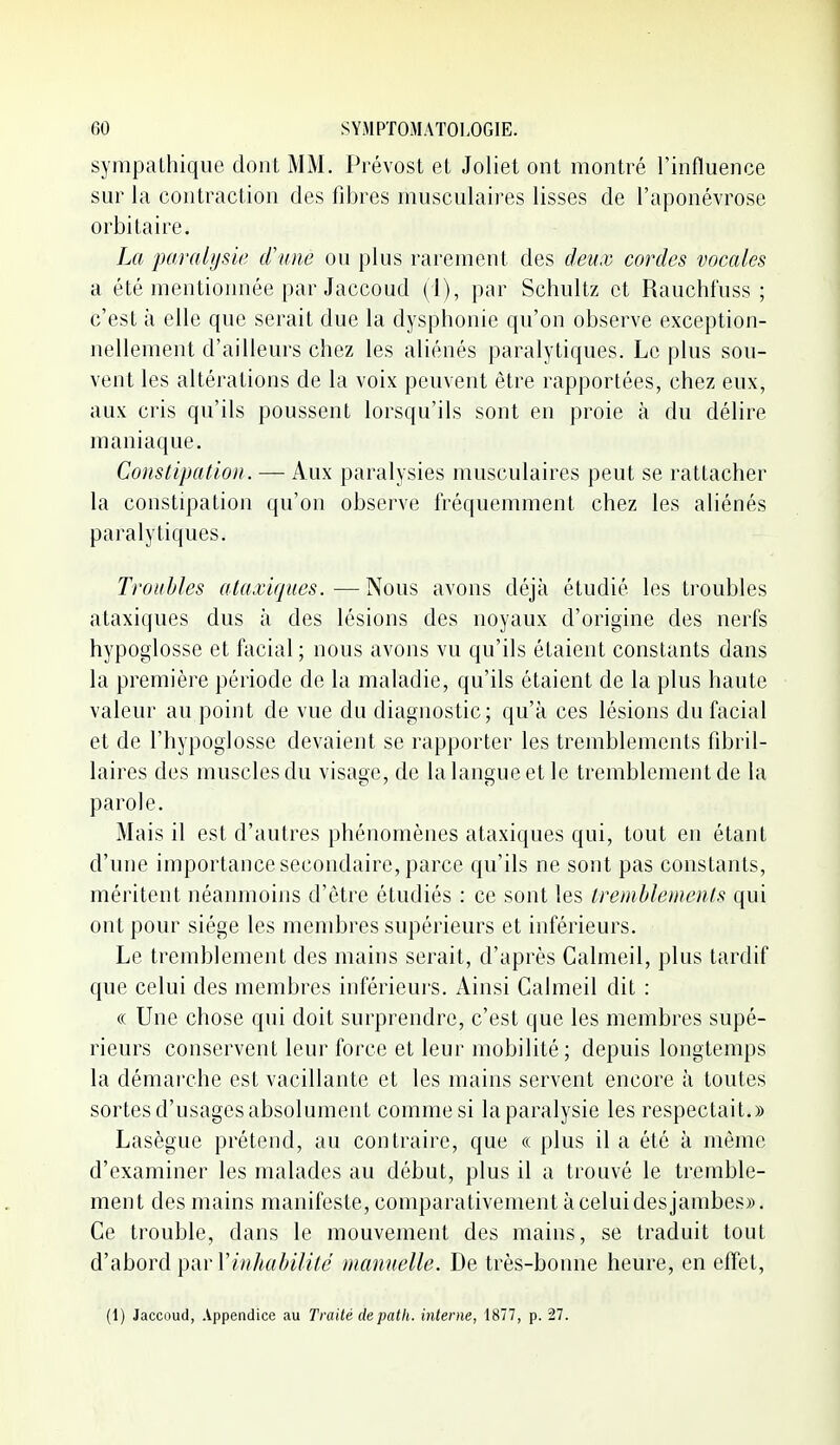 sympathique dont MM. Prévost et Joliet ont montré l'influence sur la contraction des fibres musculaires lisses de l'aponévrose orbi taire. La paralysie d'une ou plus rarement des deux cordes vocales a été mentionnée par Jaccoud (1), par Schultz et Rauchfuss ; c'est à elle que serait due la dysphonie qu'on observe exception- nellement d'ailleurs chez les aliénés paralytiques. Le plus sou- vent les altérations de la voix peuvent être rapportées, chez eux, aux cris qu'ils poussent lorsqu'ils sont en proie à du délire maniaque. Constipation. — Aux paralysies musculaires peut se rattacher la constipation qu'on observe fréquemment chez les aliénés paralytiques. Troubles ataxiqiies. — Nous avons déjà étudié les troubles ataxiques dus à des lésions des noyaux d'origine des nerfs hypoglosse et facial; nous avons vu qu'ils étaient constants dans la première période de la maladie, qu'ils étaient de la plus haute valeur au point de vue du diagnostic; qu'à ces lésions du facial et de l'hypoglosse devaient se rapporter les tremblements fibril- laires des muscles du visage, de la langue et le tremblement de la parole. Mais il est d'autres phénomènes ataxiques qui, tout en étant d'une importance secondaire, parce qu'ils ne sont pas constants, méritent néanmoins d'être étudiés : ce sont les tremblements qui ont pour siège les membres supérieurs et inférieurs. Le tremblement des mains serait, d'après Calmeil, plus tardif que celui des membres inférieurs. Ainsi Calmeil dit : (( Une chose qui doit surprendre, c'est que les membres supé- rieurs conservent leur force et leur mobilité; depuis longtemps la démarche est vacillante et les mains servent encore à toutes sortes d'usages absolument comme si la paralysie les respectait.» Lasègue prétend, au contraire, que « plus il a été à même d'examiner les malades au début, plus il a trouvé le tremble- ment des mains manifeste, comparativement à celui des jambes». Ce trouble, dans le mouvement des mains, se traduit tout A'dihoYÙ.^'^w^''inhabilité manuelle. De très-bonne heure, en effet. (1) Jaccoud, Appendice au Traité depath. interne, 1877, p. 27.