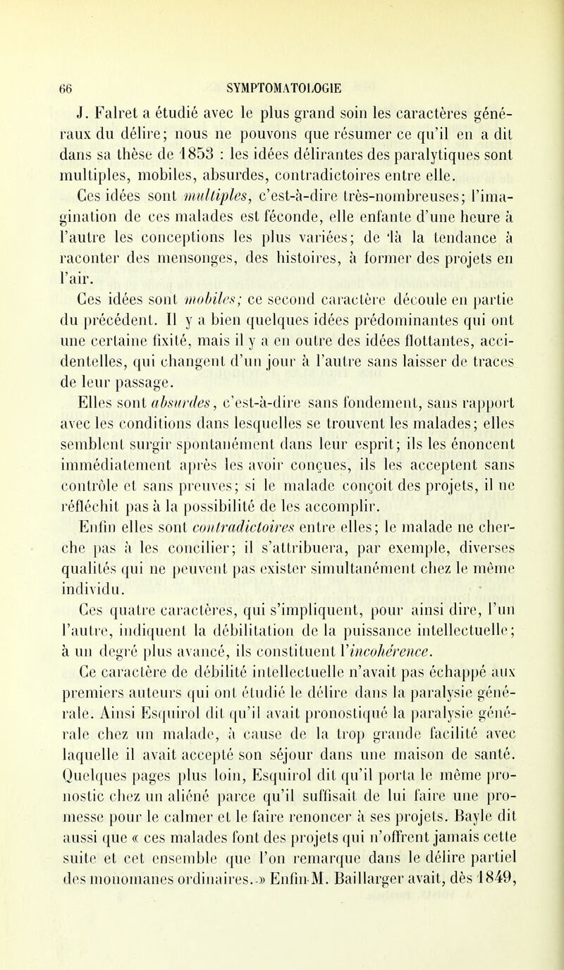 J. Falret a étudié avec le plus grand soin les caractères géné- raux du délire; nous ne pouvons que résumer ce qu'il en a dit dans sa thèse de 1853 : les idées délirantes des paralytiques sont multiples, mobiles, absurdes, contradictoires entre elle. Ces idées sont multiples, c'est-à-dire très-nombreuses; l'ima- gination de ces malades est féconde, elle enfante d'une heure à l'autre les conceptions les plus variées; de 'là la tendance à raconter des mensonges, des histoires, à former des projets en l'air. Ces idées sont mohilps; ce second caractère découle en partie du précédent. Il y a bien quelques idées prédominantes qui ont une certaine fixité, mais il y a en outre des idées flottantes, acci- dentelles, qui changent d'un jour à l'autre sans laisser de traces de leur passage. Elles sont absurdes, c'est-à-dire sans fondement, sans rapport avec les conditions dans lesquelles se trouvent les malades; elles semblent surgir spontanément dans leur esprit; ils les énoncent immédiatement après les avoir conçues, ils les acceptent sans contrôle et sans preuves; si le malade conçoit des projets, il ne réfléchit pas à la possibilité de les accomplir. Enfin elles sont contradictoires entre elles; le malade ne cher- che pas à les concilier; il s'attribuera, par exemple, diverses qualités qui ne peuvent pas exister simultanément chez le même individu. Ces quatre cai'actèi'es, qui s'impliquent, pour ainsi dire, l'un l'autre, indiquent la débilitation de la puissance intellectuelle; à un degré plus avancé, ils constituent Vincohérence. Ce caractère de débilité intellectuelle n'avait pas échappé aux premiers auteurs qui ont étudié le délire dans la paralysie géné- rale. Ainsi Esquirol dit qu'il avait pronostiqué la paralysie géné- rale chez un malade, à cause de la trop grande facilité avec laquelle il avait accepté son séjour dans une maison de santé. Quelques pages plus loin, Esquirol dit qu'il portn le même })ro- nostic chez un aliéné parce qu'il suffisait de lui faire une pro- messe pour le calmer et le faire renoncer à ses projets. Bayle dit aussi que « ces malades font des projets qui n'offrent jamais cette suite et cet ensemble que l'on remarque dans le délire partiel des monomanes ordinaires. » Enfin M. Baillarger avait, dès 1849,