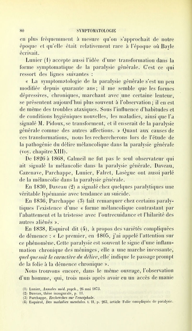 en plus fréquemment à mesure qu'on s'approchait de notre époque et qu'elle était relativement rare à l'époque où Bayle écrivait. Lunier (1) accepte aussi l'idée d'une transformation dans la forme symptomatique de la paralysie générale. C'est ce qui ressort des lignes suivantes : « La symptomatologie de la paralysie générale s'est un peu modifiée depuis quarante ans; il me semble que les formes dépressives, chroniques, marchant avec une certaine lenteur, se présentent aujourd'hui plus souvent à l'observation ; il en est de même des troubles ataxiques. Sous l'influence d'habitudes et de conditions hygiéniques nouvelles, les maladies, ainsi que l'a signalé M. Pidoux, se transforment, et il en serait de la paralysie générale comme des autres afl'ections. » Quant aux causes de ces transformations, nous les rechercherons lors de l'étude de la pathogénie du délire mélancolique dans la paralysie générale (voy. chapitreXIII). De 18^26 à 1868, Calmeil ne fut pas le seul observateur (pii ait signalé la mélancolie dans la paralysie générale. Daveau, Cazenave, Parchappe, Lunier, Falret, Lasègue ont aussi parlé de la mélancolie dans la paralysie générale. En 1830, Daveau (^) a signalé chez quelques paralytiques une véritable lypémanie avec tendance au suicide. En 1836, Parchappe (3) fait remarquer chez certains pai'aly- tiques l'existence d'une « forme mélancolique contrastant par l'abattement et la tristesse avec l'outrecuidance et l'hilarité des autres aliénés ». En 1838, Esquirol dit (4), à propos des variétés compliquées de démence : « Le premier, en 1805, j'ai appelé l'attention sur ce phénomène. Cette paralysie est souvent le signe d'une inflam- mation chronique des méninges, elle a une marche incessante, quel rjuesoit le caractère du délire, elle' indique le passage prompt de la folie à la démence chronique ». Nous trouvons encore, dans le même ouvrage, l'observation d'un homme, qui, trois mois après avoir eu un accès de manie (1) Lunier, Anmdes mnl. psijcii., 2G mai 1873. (2) Daveau, thèse inaugurale, p. 11. (3) Parchappe, Recherches sur l'encéphale. (i) Esquirol, Des maladies mentales, t. II, p. 263, article Folie conipli(iucc de paralysie.