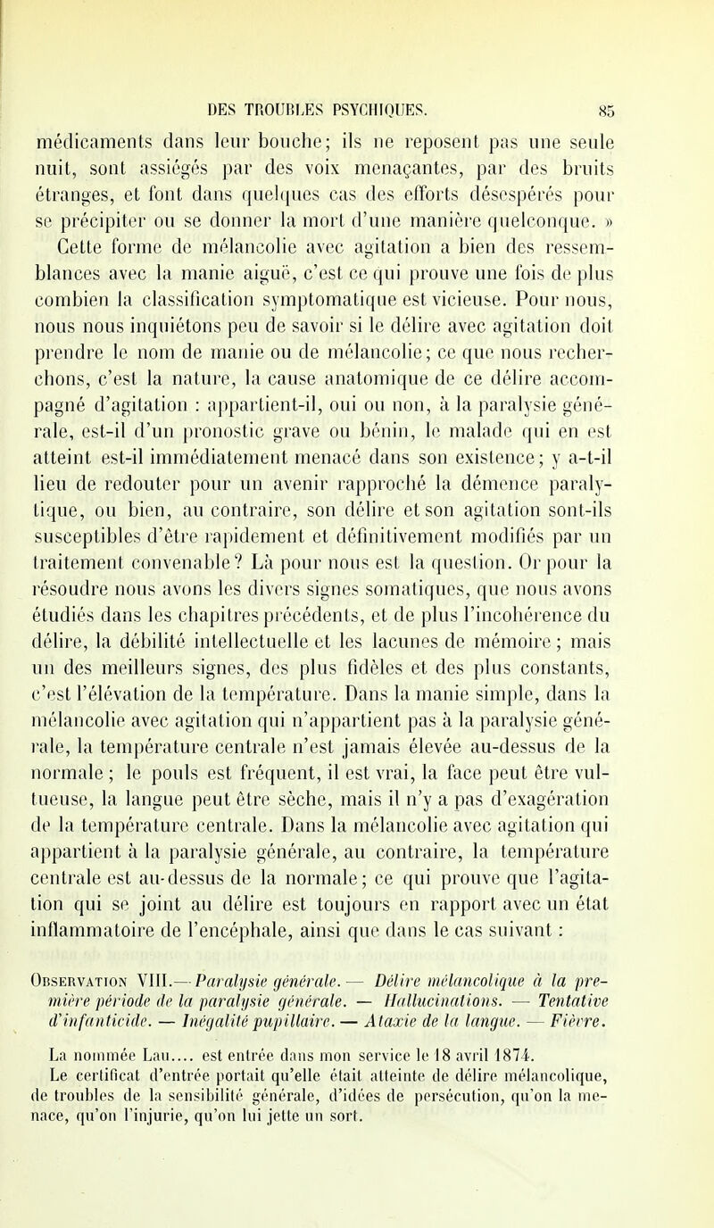 médicaments dans leur bouche; ils ne reposent pas une seule nuit, sont assiégés par des voix menaçantes, par des bruits étranges, et font dans quehjues cas des efforts désespérés pour se précipiter ou se donner la mort d'une manière quelconque. » Cette forme de mélancolie avec agitation a bien des ressem- blances avec la manie aiguë, c'est ce qui prouve une fois de plus combien la classification symptomatiqne est vicieuse. Pour nous, nous nous inquiétons peu de savoir si le délire avec agitation doit prendre le nom de manie ou de mélancolie; ce que nous recher- chons, c'est la nature, la cause anatomique de ce délire accom- pagné d'agitation : appartient-il, oui ou non, à la paralysie géné- rale, est-il d'un [)ronostic grave ou bénin, le malade qui en est atteint est-il immédiatement menacé dans son existence; y a-t-il lieu de redouter pour un avenir rapproché la démence paraly- tique, ou bien, au contraire, son délire et son agitation sont-ils susceptibles d'être rapidement et définitivement modifiés par un traitement convenable? Là pour nous est la question. Or pour la résoudre nous avons les divers signes somatiques, que nous avons étudiés dans les chapitres précédents, et de plus l'incohérence du délire, la débilité intellectuelle et les lacunes de mémoire ; mais un des meilleurs signes, des plus fidèles et des plus constants, c'est l'élévation de la température. Dans la manie simple, dans la mélancolie avec agitation qui n'appartient pas à la paralysie géné- rale, la température centrale n'est jamais élevée au-dessus de la normale ; le pouls est fréquent, il est vrai, la face peut être vul- tueuse, la langue peut être sèche, mais il n'y a pas d'exagération de la température centrale. Dans la mélancolie avec agitation qui appartient à la paralysie générale, au contraire, la température centrale est au-dessus de la normale; ce qui prouve que l'agita- tion qui se joint au délire est toujours en rapport avec un état inflammatoire de l'encéphale, ainsi que dans le cas suivant : Observation VIII.— Paralysie générale.— Délire mélancolique à la pre- mière période de la paralysie générale. - Hallucinations. — Tentative d'infanticide. — Inégalitépupillaire. — Ataxie de la langue. — Fièvre. La nommée Lan.... est entrée dans mon service le 18 avril 1874. Le certificat d'entrée portait qu'elle était atteinte de délire mélancolique, de troubles de la sensibilité générale, d'idées de persécution, qu'on la me- nace, qu'on l'injurie, qu'on lui jette un sort.