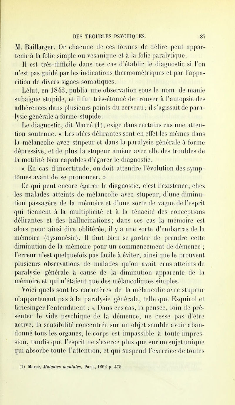 M. Baillarger. Or chacune de ces formes de délire peut appar- tenir à la folie simple ou vésanique et à la folie paralytique. Il est très-difficile dans ces cas d'établir le diagnostic si l'on n'est pas guidé par les indications thermométriques et par l'appa- rition de divers signes somatiques. Lélut, en 1843, publia une observation sous le nom de manie subaiguë stupide, et il fut très-étonné de trouver à l'autopsie des adhérences dans plusieurs points du cerveau; il s'agissait de para- lysie générale à forme stupide. Le diagnostic, dit Marcé (1), exige dans certains cas une atten- tion soutenue. « Les idées délirantes sont en effet les mêmes dans la mélancolie avec stupeur et dans la paralysie générale à foriue dépressive, et de plus la stupeur amène avec elle des troubles de la motilité bien capables d'égarer le diagnostic. (( En cas d'incertitude, on doit attendre l'évolution des symp- tômes avant de se prononcer. » Ce qui peut encore égarer le diagnostic, c'est l'existence, chez les malades atteints de mélancolie avec stupeur, d'une diminu- tion passagère de la mémoire et d'une sorte de vague de l'esprit qui tiennent à la multiplicité et à la ténacité des conceptions délirantes et des hallucinations; dans ces cas la mémoire est alors pour ainsi dire oblitérée, il y a une sorte d'embarras de la mémoire (dysmnésie). Il faut bien se garder de prendre cette diminution de la mémoire pour un commencement de démence ; l'erreur n'est quelquefois pas facile à éviter, ainsi que le prouvent plusieurs observations de malades qu'on avait crus atteints de paralysie générale à cause de la diminution apparente de la mémoire et qui n'étaient que des mélancoliques simples. Voici quels sont les caractères de la mélancolie avec stupeur n'appartenant pas à la paralysie générale, telle que Esquirol et Griesinger l'entendaient : « Dans ces cas, la pensée, loin de pré- senter le vide psychique de la démence, ne cesse pas d'être active, la sensibilité concentrée sur un objet semble avoir aban- donné tous les organes, le corps est impassible à toute impres- sion, tandis que l'esprit ne s'exerce plus que sur un su jet unique qui absorbe toute l'attention, et qui suspend l'exercice de toutes (1) Marcé, Maladies mentales, Paris, 1862 p. 478.
