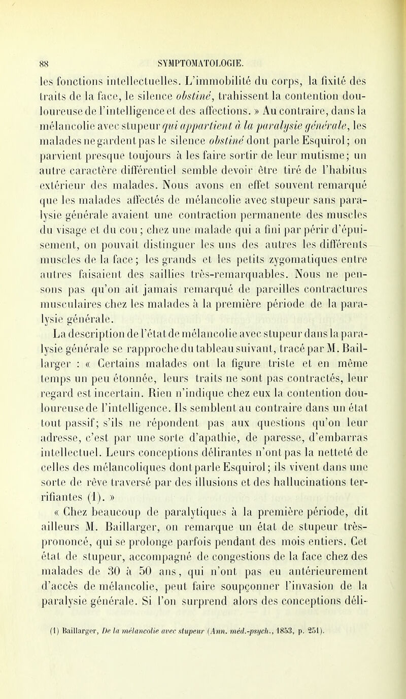 les fonctions intellectuelles. L'immobilité du corps, la fixité des traits de la face, le silence obstiné, trahissent la contention dou- loureuse de l'intelligence et des affections. » Au contraire, dans la mélancolie avec stupeur qui appartient à la paralysie générale, les malades ne gardent pas le silence obstiné àonl parle Esquirol; on parvient presque toujours à les faire sortir de leur mutisme; un autre caractère ditïérentiel semble devoir être tiré de l'habitus extérieur des malades. Nous avons en effet souvent remarqué que les malades alîectés de mélancolie avec stupeur sans para- lysie générale avaient une contraction permanente des muscles du visage et du cou ; chez une malade qui a fini par périr d'épui- sement, on pouvait distinguer les uns des autres les différents muscles de la face ; les grands et les petits zygomatiques entre autres faisaient des saillies très-remarquables. Nous ne pen- sons pas qu'on ait jamais remarqué de pareilles contractures musculaires chez les malades à la première période de la para- lysie générale. La description de l'état de mélancolie avec stupeur dans la para- lysie générale se rapproche du tableau suivant, tracé par M. Bail- lai'oer : « Certains malades ont la figure triste et en même temps un peu étonnée, leurs traits ne sont pas contractés, leur regard est incertain. Rien n'indique chez eux la contention doii- loureusede l'intelligence. Ils semblent au contraire dans un état tout passif ; s'ils ne répondent pas aux questions qu'on leur adresse, c'est par une sorte d'apathie, de paresse, d'embarras intellectuel. Leurs conceptions délirantes n'ont pas la netteté de celles des mélancoliques dont parle Esquirol; ils vivent dans une sorte de rêve traversé par des illusions et des hallucinations ter- rifiantes (i). » « Chez beaucoup de paralytiques à la première période, dit ailleurs M. Baillarger, on remarque un état de stupeur très- prononcé, qui se prolonge parfois pendant des mois entiers. Cet état de stupeur, accompagné de congestions de la face chez des malades de 30 à 50 ans, qui n'ont pas eu antérieurement d'accès de mélancolie, peut faire soupçonner l'invasion de la paralysie générale. Si l'on surprend alors des conceptions déli- (1) Baillarger, De la mélancolie avec stupeur {Ann. méd.-psych., 1853, p. 251).