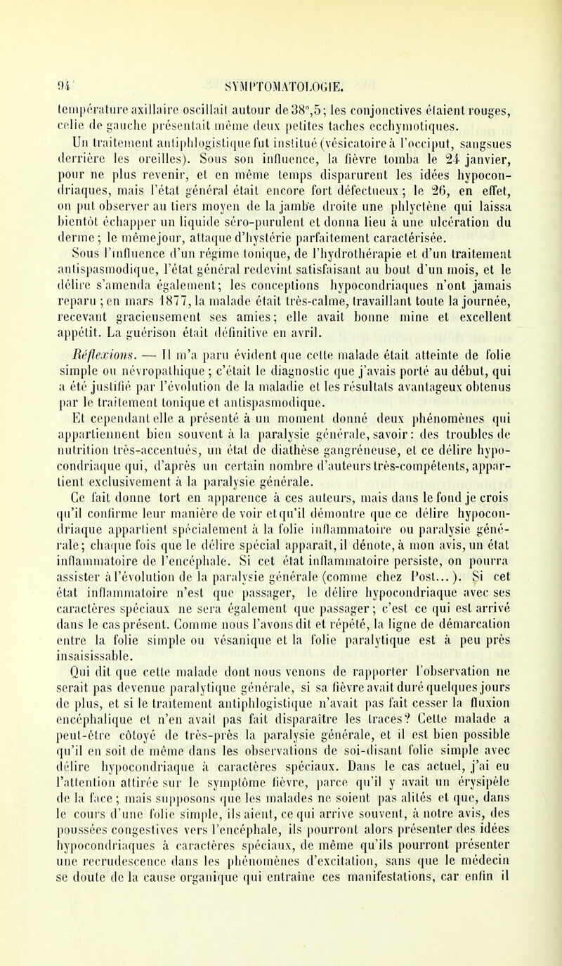 températureaxillaire oscillait autour de38'',5; les conjonctives élaient rouges, celle de gauche présentait même deux petites taches ecchyuiotiques. Un traiteuient anliphlogistique fut institué (vésicatoire à l'occiput, sangsues derrière les oreilles). Sous son influence, la fièvre tomba le 24 janvier, pour ne plus revenir, et en même temps disparurent les idées hypocon- driaques, mais l'état général était encore fort défectueux ; le 26, en effet, on put observer au tiers moyen de la jambe droite une phlyclène qui laissa bientôt échapper un liquide séro-puruleiit et donna lieu à une ulcération du derme ; le mêmejour, attaque d'hystérie parfaitement caractérisée. Sous l'influence d'un régime tonique, de l'hydrothérapie et d'un traitement antispasmodique, l'état général redevint satisfaisant au bout d'un mois, et le délire s'amenda également; les conceptions hypocondriaques n'ont jamais reparu ; en mars 1877, la malade était très-calme, travaillant toute la journée, recevant gracieusement ses amies; elle avait bonne mine et excellent appétit. La guérison était définitive en avril. Réflexions. — 11 m'a paru évident que celte malade était atteinte de folie simple ou névropathique ; c'était le diagnostic que j'avais porté au début, qui a été justifié par l'évolution de la maladie et les résultats avantageux obtenus par le traitement tonique et antispasmodique. Et cependant elle a présenté à un moment donné deux phénomènes qui appartiennent bien souvent à la paralysie générale, savoir : des troubles de nutrition très-accentués, un état de diathèse gangréneuse, et ce délire hypo- condriaque qui, d'après un certain nombre d'auteurs très-compétents, appar- tient exclusivement à la paralysie générale. Ce fait donne tort en apparence à ces auteurs, mais dans le fond je crois qu'il coiidrme leur manière de voir et qu'il démontre que ce délire hypocon- driaque appartient spécialement à la folie inflammatoire ou paralysie géné- rale; chai|ue fois que le délire spécial apparaît, il dénote, à mon avis, un état inflammatoire de l'encéphale. Si cet état inflammatoire persiste, on pourra assister à l'évolution de la paralysie générale (comme chez l'ost...). Si cet état inflammatoire n'est que passager, le délire hypocondriaque avec ses caractères spéciaux ne sera également que passager; c'est ce qui est arrivé dans le cas présent. Comme nous l'avons dit et répété, la ligne de démarcation entre la folie simple ou vésanique et la folie paralytique est à peu près insaisissable. Qui dit que cette malade dont nous venons de rapporter l'observation ne serait pas devenue paralytique générale, si sa fièvre avait duré quelques jours de plus, et si le traitement antiphlogistique n'avait pas fait cesser la fluxion encéphalique et n'en avait pas fait disparaître les traces? Cette malade a peut-être côtoyé de très-près la p<aralysie générale, et il est bien possible qu'il en soit de même dans les observations de soi-disant folie simple avec délire hypocondriaque à caractères spéciaux. Dans le cas actuel, j'ai eu l'attention attirée sur le symptôme fièvre, parce qu'il y avait un érysipèle de la face ; mais supposons que les malades ne soient pas alités et que, dans le cours d'une folie simple, ils aient, ce qui arrive souvent, à notre avis, des poussées congestives vers l'encéphale, ils pourront alors présenter des idées hypocondriaques à caractères spéciaux, de même qu'ils pourront présenter une recrudescence dans les phénomènes d'excitation, sans que le médecin se doute de la cause organique qui entraîne ces manifestations, car enfin il