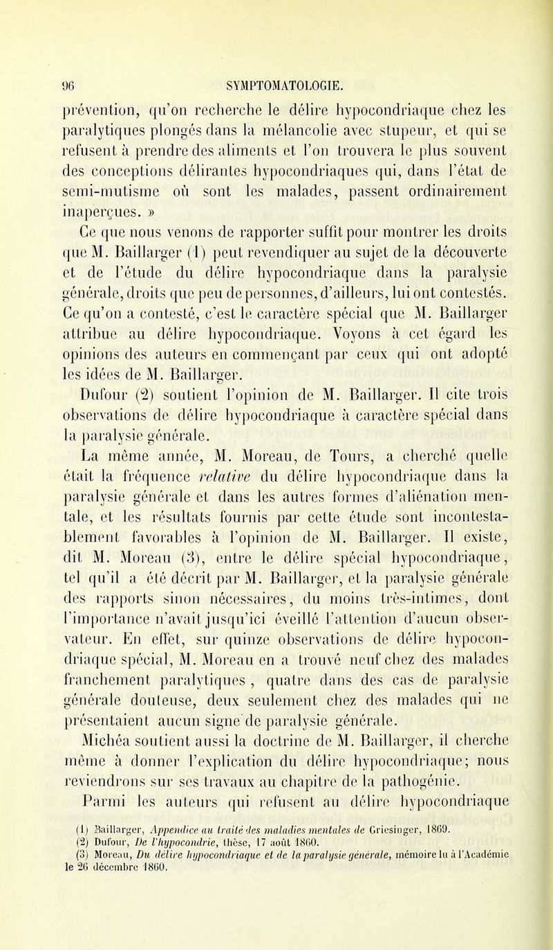 prévention, qu'on recherche le déhre hypocondriaque chez les paralytiques plonges dans la mélancolie avec stupeur, et qui se refusent à prendre des aliments et l'on trouvera le plus souvent des conceptions délirantes hypocondriaques qui, dans l'état de semi-mutisme où sont les malades, passent ordinairement inaperçues. » Ce que nous venons de rapporter suffit pour montrer les droits que M. Baillarger ( i ) peut revendiquer au sujet de la découverte et de l'étude du délire hypocondriaque dans la paralysie générale, droits que peu de personnes, d'ailleurs, lui ont contestés. Ce qu'on a contesté, c'est le caractère spécial que M. Baillarger attribue au délire hypocondriaque. Voyons à cet égard les opinions des auteurs en commençant par ceux qui ont adopté les idées de M. Baillarçïer. Dufour (2) soutient l'opinion de M. Baillarger. l\ cite trois observations de délire hypocondriaque à caractère spécial dans la paralysie générale. La même année, M. Moreau, de Tours, a cherché quelle était la fréquence relative du délire hypocondriaque dans la paralysie générale et dans les autres formes d'aliénation men- tale, et les résultats fournis par cette étude sont incontesta- blement favorables à l'opinion de M. Baillarger. Il existe, dit M. Moreau (3), entre le délire spécial hypocondriaque, tel qu'il a été décrit par M. Baillarger, et la paralysie générale des rapports sinon nécessaires, du moins très-intimes, dont l'importance n'avait jusqu'ici éveillé l'attention d'aucun obser- vateur. En effet, sur quinze observations de délire hypocon- driaque spécial, M. Moreau en a trouvé neuf chez des malades franchement paralytiques , quatre dans des cas de paralysie générale douleuse, deux seulement chez des malades qui ne présentaient aucun signe de paralysie générale. Michéa soutient aussi la doctrine de M. Baillarger, il cherche môme à donner l'explication du délire hypocondriaque; nous reviendrons sui' ses travaux au chapitre de la pathogénie. Parmi les auteurs qui refusent au délire hypocondriaque (1) BaillargLT, Appendice au Irailédes maladies mentales de Gricsioger, 18G9. (2) Diirour, De riiijpocomlrie, thèse, 17 août 18(10. (3j Moi e:iu, Du délire Itijpocondi iaque et de la paralysie (jénérale, mémoire lu à l'Académie le 26 décembre 1800.