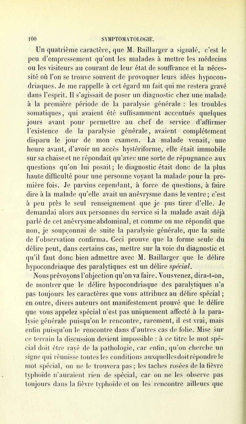 Un quatrième caractère, que M. Baillarger a signalé, c'est le peu d'empressement qu'ont les malades à mettre les médecins ou les visiteurs au courant de leur état de souffrance et la néces- sité 011 l'on se trouve souvent de provoquer leurs idées hypocon- driaques. Je me rappelle à cet égard un fait qui me restera gravé dans l'esprit. Il s'agissait de poser un diagnostic chez une malade à la première période de la paralysie générale : les troubles somatiques, qui avaient été suffisamment accentués quelques jours avant pour permettre au chef de service d'affirmer l'existence de la paralysie générale, avaient complètement disparu le jour de mon examen. La malade venait, une heure avant, d'avoir un accès hystériforme, elle était immobile sur sa chaise et ne répondait qu'avec une sorte de répugnance aux questions qu'on lui posait; le diagnostic était donc de la plus haute difficulté pour une personne voyant la malade pour la pre- mière fois. Je parvins cependant, à force de questions, à faire dire à la malade qu'elle avait un anévrysme dans le ventre ; c'est à peu près le seul renseignement que je pus tirer d'elle. Je demandai alors aux personnes du service si la malade avait déjà parlé de cet anévrysme abdominal, et comme on me répondit que non, je soupçonnai de suite la paralysie générale, que la suite de l'observation confirma. Ceci prouve que la forme seule du délire peut, dans certains cas, mettre sur la voie du diagnostic et qu'il faut donc bien admettre avec M. Baillarger que le délire hypocondriaque des paralytiques est un délire spécial. Nous prévoyons l'objection qu'on va faire. Vous venez, dira-t-on, de montrer que le délire hypocondriaque des paralytiques n'a pas toujours les caractères que vous attribuez au délire spécial ; en outre, divers auteurs ont manifestement prouvé que le délire que vous appelez spécial n'est pas uniquement affecté à la para- lysie générale puisqu'on le rencontre, rarement, il est vrai, mais enfin puisqu'on le rencontre dans d'autres cas de folie. Mise sur ce terrain la discussion devient impossible : à ce titre le mot spé- cial doit être rayé de la pathologie, car enfin, qu'on cherche un signe qui réunisse toutes les conditions auxquellesdoit répondre le mot spécial, on ne le trouvera pas; les taches rosées de la fièvre typhoïde n'auraient rien de spécial, car on ne les observe pas toujours dans la fièvre typhoïde et on les rencontre ailleurs que