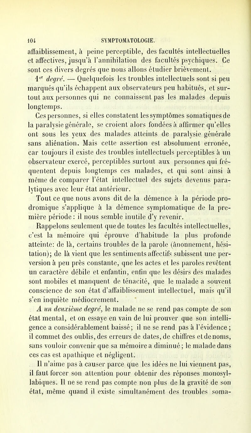 affaiblissement, à peine perceptible, des facultés intellectuelles et affectives, jusqu'à l'annihilation des facultés psychiques. Ce sont ces divers degrés que nous allons étudier brièvement. i*' degré. — Quelquefois les troubles intellectuels sont si peu marqués qu'ils échappent aux observateurs peu habitués, et sur- tout aux personnes qui ne connaissent pas les malades depuis longtemps. Ces personnes, si elles constatent les symptômes somatiquesde la paralysie générale, se croient alors fondées à affirmer qu'elles ont sous les yeux des malades atteints de paralysie générale sans aliénation. Mais cette assertion est absolument erronée, car toujours il existe des troubles intellectuels perceptibles à un observateur exercé, perceptibles surtout aux personnes qui fré- quentent depuis longtemps ces malades, et qui sont ainsi à même de comparer l'état intellectuel des sujets devenus para- lytiques avec leur état antérieur. Tout ce que nous avons dit de la démence à la période pro- dromique s'applique à la démence symptomatique de la pre- mière période: il nous semble inutile d'y revenir. Rappelons seulement que de toutes les facultés intellectuelles, c'est la mémoire qui éprouve d'habitude la plus profonde atteinte: de là, certains troubles de la parole (ânonnement, hési- tation); de là vient que les sentiments affectifs subissent une per- version à peu près constante, que les actes et les paroles revêtent un caractère débile et enfantin, enfin que les désirs des malades sont mobiles et manquent de ténacité, que le malade a souvent conscience de son état d'affaibhssement intellectuel, mais qu'il s'en inquiète médiocrement. A un deuxième degré, le malade ne se rend pas compte de son état mental, et on essaye en vain de lui prouver que son intelli- gence a considérablement baissé; il ne se rend pas à l'évidence ; il commet des oublis, des erreurs de dates, de chiffres et de noms, sans vouloir convenir que sa mémoire a diminué; le malade dans ces cas est apathique et négligent. Il n'aime pas à causer parce que les idées ne lui viemient pas, il faut forcer son attention pour obtenir des réponses monosyl- labiques. Il ne se rend pas compte non plus de la gravité de son état, même quand il existe simultanément des troubles soma-