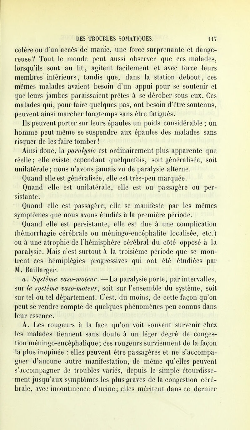 colère ou d'un accès de manie, une force surprenante et dange- reuse? Tout le monde peut aussi observer que ces malades, lorsqu'ils sont au lit, agitent facilement et avec force leurs membres inférieurs, tandis que, dans la station debout, ces mêmes malades avaient besoin d'un appui pour se soutenir et que leurs jambes paraissaient prêtes à se dérober sous eux. Ces malades qui, pour faire quelques pas, ont besoin d'être soutenus, peuvent ainsi marcher longtemps sans être fatigués. Ils peuvent porter sur leurs épaules un poids considérable ; un homme peut même se suspendre aux épaules des malades sans risquer de les faire tomber ! Ainsi donc, la paralysie est ordinairement plus apparente que réelle; elle existe cependant quelquefois, soit généralisée, soit unilatérale; nous n'avons jamais vu de paralysie alterne. Quand elle est généralisée, elle est très-peu marquée. Quand elle est unilatérale, elle est ou passagère ou per- sistante. Quand elle est passagère, elle se manifeste par les mêmes symptômes que nous avons étudiés à la première période. Quand elle est persistante, elle est due à une complication (hémorrhagie cérébrale ou méningo-encéphalite localisée, etc.) ou à une atrophie de l'hémisphère cérébral du côté opposé à la paralysie. Mais c'est surtout à la troisième période que se mon- trent ces hémiplégies progressives qui ont été étudiées par M. Baillarger. a. Système vaso-moteur.—La paralysie porte, par intervalles, sur le système vaso-moteur, soit sur l'ensemble du système, soit sur tel ou tel département. C'est, du moins, de cette façon qu'on peut se rendre compte de quelques phénomènes peu connus dans leur essence. A. Les rougeurs à la face qu'on voit souvent survenir chez les malades tiennent sans doute à un léger degré de conges- tion méningo-encéphalique; ces rougeurs surviennent de la façon la plus inopinée : elles peuvent être passagères et ne s'accompa- gner d'aucune autre manifestation, de même qu'elles peuvent s'accompagner de troubles variés, depuis le simple étourdisse- ment jusqu'aux symptômes les plus graves de la congestion céré- brale, avec incontinence d'urine; elles méritent dans ce dernier
