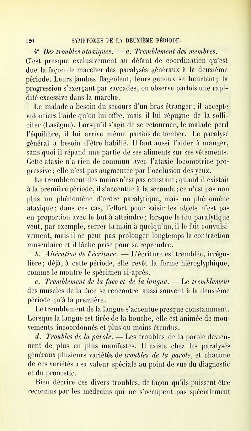 4° Des troubles ataxiqiies. — a. Tremblement des membres. — C'est presque exclusivement au défaut de coordination qu'est due la façon de marcher des paralysés généraux à la deuxième période. Leurs jambes flageolent, leurs genoux se heurtent; la progression s'exerçant par saccades, on observe parfois une rapi- dité excessive dans la marche. Le malade a besoin du secours d'un bras étranger; il accepte volontiers l'aide qu'on lui offre, mais il lui répugne de la solli- citer (Lasègue). Lorsqu'il s'agit de se retourner, le malade perd l'équilibre, il lui arrive même parfois de tomber. Le paralysé général a besoin d'être habillé. Il faut aussi l'aider à manger, sans quoi il répand une partie de ses aliments sur ses vêtements. Cette ataxie n'a rien de commun avec l'ataxie locomotrice pro- gressive ; elle n'est pas augmentée par l'occlusion des yeux. Le tremblement des mains n'est pas constant; quand il existait à la première période, il s'accentue à la seconde ; ce n'est pas non plus un phénomène d'ordre paralytique, mais un phénomène ataxique; dans ces cas, l'effort pour saisir les objets n'est pas en proportion avec le but à atteindre ; lorsque le fou paralytique veut, par exemple, serrer la main à quelqu'un, il le fait convulsi- vement, mais il ne peut pas prolonger longtemps la contraction musculaire et il lâche prise pour se reprendre. b. Altération de l'écriture. — L'écriture est tremblée, irrégu- lière; déjà, à cette période, elle revêt la forme hiéroglyphique, comme le montre le spécimen ci-après. c. Tremblement de la face et de la langue. — Le tremblement des muscles de la face se rencontre aussi souvent à la deuxième période qu'à la première. Le tremblement de la langue s'accentue presque constamment. Lorsque la langue est tirée de la bouche, elle est animée de mou- vements incoordonnés et plus ou moins étendus. d. Troubles de la parole. — Les troubles de la parole devien- nent de plus en plus manifestes. Il existe chez les paralysés généraux plusieurs variétés de troubles de la parole, et chacune de ces variétés a sa valeur spéciale au point de vue du diagnostic et du pronostic. Bien décrire ces divers troubles, de façon qu'ils puissent être reconnus par les médecins qui ne s'occupent pas spécialement