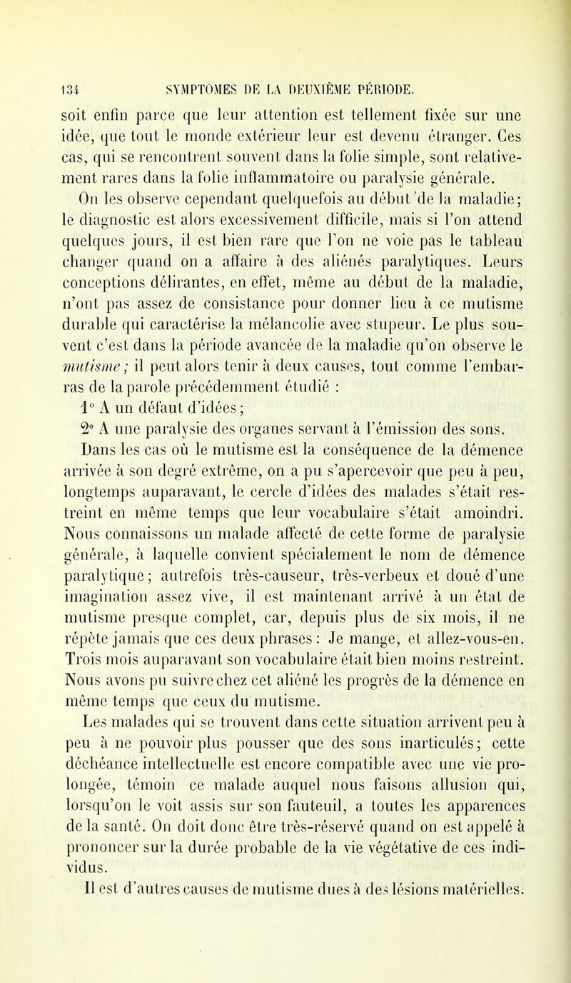 soit enfin parce que leur attention est tellement fixée sur une idée, que tout le monde extérieur leur est devenu étranger. Ces cas, qui se rencontrent souvent dans la folie simple, sont relative- ment rares dans la folie inflammatoire ou paralysie générale. On les observe cependant quelquefois au début 'de la maladie; le diagnostic est alors excessivement difficile, mais si l'on attend quelques jours, il est bien rare que l'on ne voie pas le tableau changer quand on a affaire à des aliénés paralytiques. Leurs conceptions délirantes, en effet, même au début de la maladie, n'ont pas assez de consistance pour donner lieu à ce mutisme durable qui caractérise la mélancolie avec stupeur. Le plus sou- vent c'est dans la période avancée de la maladie qu'on observe le mutisme; il peut alors tenir à deux causes, tout comme l'embar- ras de la parole précédemment étudié : i° A un défaut d'idées ; 2° A une paralysie des organes servant à l'émission des sons. Dans les cas où le mutisme est la conséquence de la démence arrivée à son degré extrême, on a pu s'apercevoir que peu à peu, longtemps auparavant, le cercle d'idées des malades s'était res- treint en même temps que leur vocabulaire s'était amoindri. Nous connaissons un malade affecté de cette forme de paralysie générale, à laquelle convient spécialement le nom de démence paralytique ; autrefois très-causeur, très-verbeux et doué d'une imagination assez vive, il est maintenant arrivé à un état de mutisme presque complet, car, depuis plus de six mois, il ne répète jamais que ces deux phrases : Je mange, et allez-vous-en. Trois mois auparavant son vocabulaire était bien moins restreint. Nous avons pu suivre chez cet aliéné les progrès de la démence en même temps que ceux du mutisme. Les malades qui se trouvent dans cette situation arrivent peu à peu à ne pouvoir plus pousser que des sons inarticulés; cette déchéance intellectuelle est encore compatible avec une vie pro- longée, témoin ce malade auquel nous faisons allusion qui, lorsqu'on le voit assis sur son fauteuil, a toutes les apparences de la santé. On doit donc être très-réservé quand on est appelé à prononcer sur la durée probable de la vie végétative de ces indi- vidus. Il est d'autres causes de mutisme dues à des lésions matérielles.