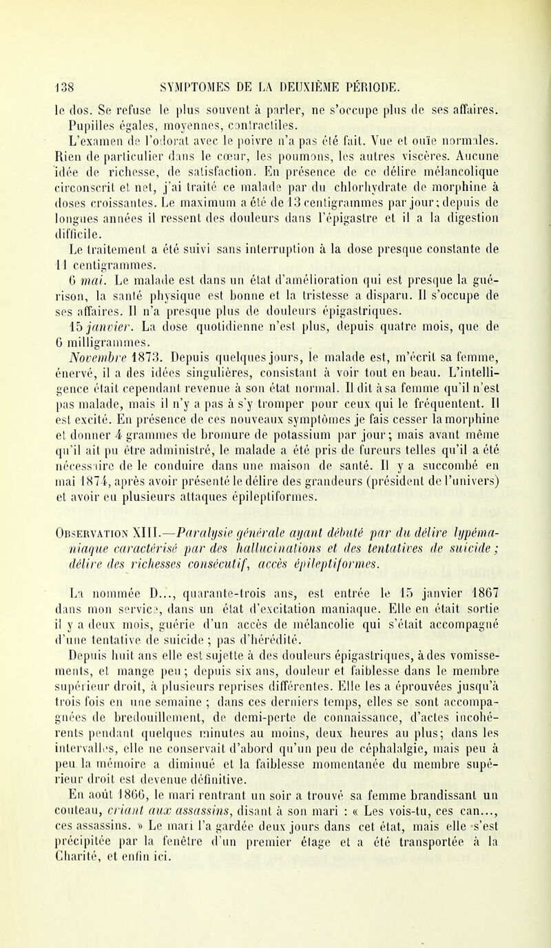 le dos. Se refuse le plus souvent k parler, ne s'occupe plus cle ses affaires. Pupilles égales, moyennes, conlracliles. L'examen de l'odorat avec le poivre n'a pas été fait. Vue et ouïe normales. Rien de particulier dans le cœur, les poumons, les autres viscères. Aucune idée de richesse, de satisfaction. En présence de ce délire mélancolique circonscrit et net, j'ai traité ce malads par du chlorhydrate de morphine à doses croissantes. Le maximum a été de 13 centigrammes par jour; depuis de longues années il ressent des douleurs dans l'épigastre et il a la digestion difficile. Le traitement a été suivi sans interruption à la dose presque constante de 11 centigrammes. G mai. Le malade est dans un état d'amélioration qui est presque la gné- rison, la santé physique est bonne et la tristesse a disparu. Il s'occupe de ses affaires. Il n'a presque plus de douleurs épigastriques. \b janvier. La dose quotidienne n'est plus, depuis quatre mois, que de 6 milligrammes. Novembre 1873. Depuis quelques jours, le malade est, m'écrit sa femme, énervé, il a des idées singulières, consistant à voir tout en beau. L'intelli- gence était cependant revenue à son état normal. Il dit à sa femme qu'il n'est pas malade, mais il n'y a pas à s'y tromper pour ceux qui le fréquentent. Il est excité. En présence de ces nouveaux symptômes je fais cesser la morphine et donner 4 grammes de bromure de potassium par jour; mais avant même qu'il ait pu être administré, le malade a été pris de fureurs telles qu'il a été nécessaire de le conduire dans une maison de santé. Il y a succombé en mai 1874, après avoir présenté le délire des grandeurs (président de l'univers) et avoir eu plusieurs attaques épileptiformes. Observation XIU.—Paralysie générale ayant débuté par du délire hjpéma- niaque caractérisé par des hallucinations et des tentatives de suicide ; délire des richesses consécutif, accès épileptiformes. La nommée D..., quarante-trois ans, est entrée le 15 janvier 1867 dans mon servie?, dans un état d'excitation maniaque. Elle en était sortie il y a deux mois, guérie d'un accès de mélancolie qui s'était accompagné d'une tentative de suicide ; pas d'hérédité. Depuis huit ans elle est sujette à des douleurs épigastriques, à des vomisse- ments, et mange peu ; depuis six ans, douleur et faiblesse dans le membre supérieur droit, à plusieurs reprises différentes. Elle les a éprouvées jusqu'à trois fois en une semaine ; dans ces derniers temps, elles se sont accompa- gnées de bredouillement, de demi-perte de connaissance, d'actes incohé- rents pendant quelques minutes au moins, deux heures au plus; dans les intervalli's, elle ne conservait d'abord qu'un peu de céphalalgie, mais peu à peu la mémoire a diminué et la faiblesse momentanée du membre supé- rieur droit est devenue définitive. En août 1866, le mari rentrant un soir a trouvé sa femme brandissant un couteau, ciiant aux assassins, disant à son mari : « Les vois-tu, ces can..., ces assassins. Le mari l'a gardée deux jours dans cet état, mais elle s'est précipitée par la fenêtre d'un premier élage et a été transportée à la Charité, et enhn ici.
