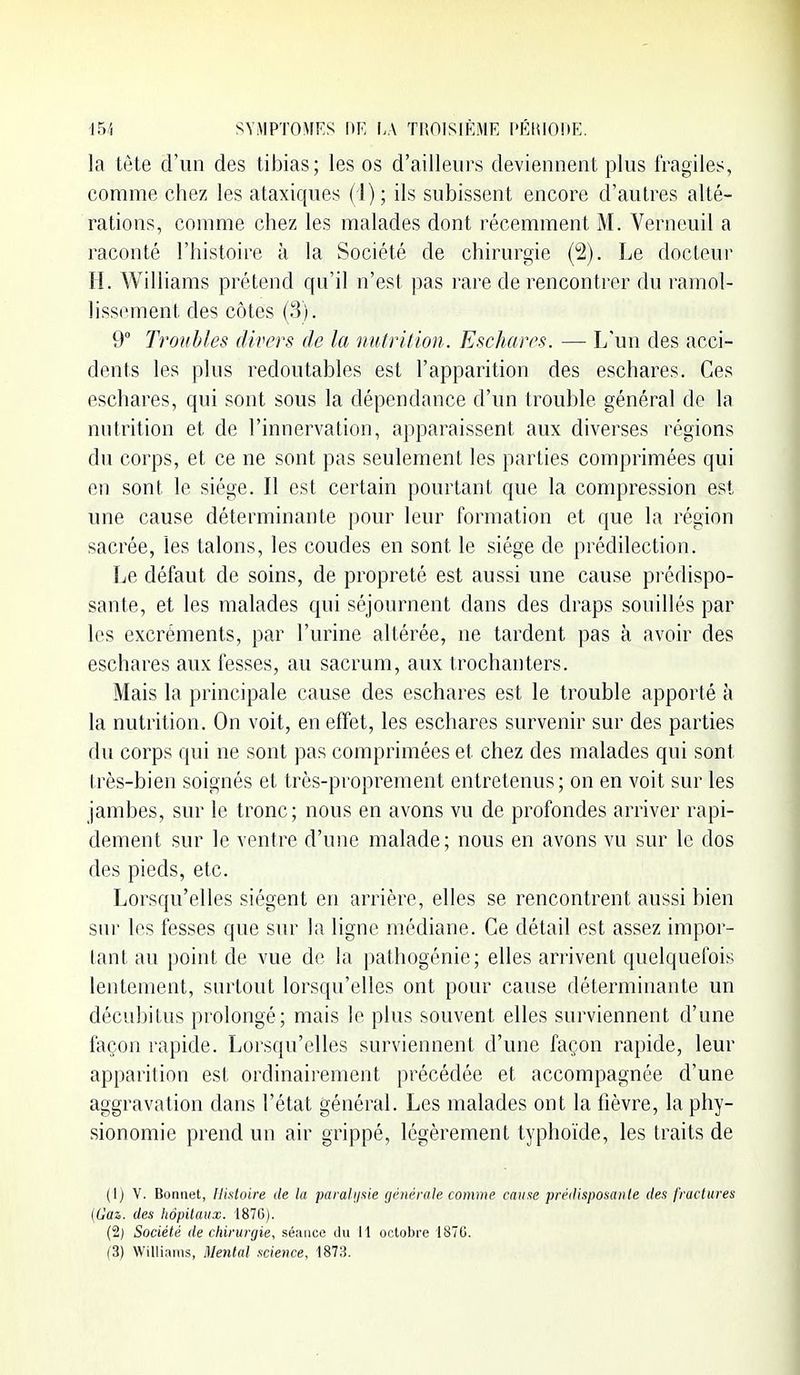 la tête d'un des tibias; les os d'ailleiii's deviennent plus fragiles, comme chez les ataxiques (1); ils subissent encore d'autres alté- rations, comme chez les malades dont récemment M. Verneuil a raconté l'histoire à la Société de chirurgie (2). Le docteur H. Williams prétend qu'il n'est pas rare de rencontrer du ramol- lissement des côtes (3). 9° Troubles divers; (h la nutrition. Escharrs. — L'un des acci- dents les plus redoutables est l'apparition des eschares. Ces eschares, qui sont sous la dépendance d'un trouble général de la nutrition et de l'innervation, apparaissent aux diverses régions du corps, et ce ne sont pas seulement les parties comprimées qui en sont le siège. Il est certain pourtant que la compression est une cause déterminante pour leur formation et que la région sacrée, les talons, les coudes en sont le siège de prédilection. Le défaut de soins, de propreté est aussi une cause prédispo- sante, et les malades qui séjournent dans des draps souillés par les excréments, par l'urine altérée, ne tardent pas à avoir des eschares aux fesses, au sacrum, aux trochanters. Mais la principale cause des eschares est le trouble apporté à la nutrition. On voit, en effet, les eschares survenir sur des parties du corps qui ne sont pas comprimées et chez des malades qui sont très-bien soignés et très-proprement entretenus; on en voit sur les jambes, sur le tronc; nous en avons vu de profondes arriver rapi- dement sur le ventre d'une malade; nous en avons vu sur le dos des pieds, etc. Lorsqu'elles siègent en arrière, elles se rencontrent aussi bien sur les fesses que sur la ligne médiane. Ce détail est assez impor- tant au point de vue de la pathogénie; elles arrivent quelquefois lentement, surtout lorsqu'elles ont pour cause déterminante un décubitus prolongé; mais le plus souvent elles surviennent d'une façon rapide. Lorsqu'elles surviennent d'une façon rapide, leur apparition est ordinairement précédée et accompagnée d'une aggravation dans l'état général. Les malades ont la fièvre, la phy- sionomie prend un air grippé, légèrement typhoïde, les traits de (1) V. Bonnet, Histoire de lu parali/xie gihu'rale comme cause préilisposaiile des fractures (Gaz. des Iiôpitaux. 1870). (2) Société de chirurcjie, séance du 11 octobre 1870. (3) Williams, Mentat science, 1878.