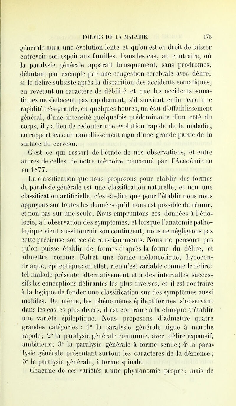 générale aura une évolution lenle et qu'on est en di'oit de laisser entrevoir son espoir aux familles. Dans les cas, au contraire, où la paralysie générale apparaît brusquement, sans prodromes, débutant par exemple par une congestion cérébrale avec délire, si le délire subsiste après la disparition des accidents somaliques, en revêtant un caractère de débilité et que les accidents soma- tiques ne s'effacent pas rapidement, s'il survient enfin avec une rapidité très-grande, en quelques heures, un état d'airaiblissement général, d'une intensité quelquefois prédominante d'un côté du corps, il y a lieu de redouter une évolution rapide de la maladie, en rapport avec un ramollissement aigu d'une grande partie de la surface du cerveau. C'est ce qui ressort de l'étude de nos observations, et entre autres de celles de notre mémoire couronné par l'Académie en en 1877. La classification que nous proposons pour établir des formes de paralysie générale est une classification naturelle, et non une classification artificielle, c'est-à-dire que pour l'établir nous nous appuyons sur toutes les données qu'il nous est possible de réunir, et non pas sur une seule. Nous empruntons ces données à l'étio- logie, à l'observation des symptômes, et lorsque l'anatomie patho- logique vient aussi fournir son contingent, nous ne négligeons pas cette précieuse source de renseignements. Nous ne pensons pas qu'on puisse établir de formes d'après la forme du délire, et admettre comme Falret une forme mélancolique, hypocon- driaque, épileptique; en effet, rien n'est variable comme le délire: tel malade présente alternativement et à des intervalles succes- sifs les conceptions délirantes les plus diverses, et il est contraire à la logique de fonder une classification sur des symptômes aussi mobiles. De même, les phénomènes épileptiformes s'observant dans les cas les plus divers, il est contraire à la clinique d'établir une variété épileptique. Nous proposons d'admettre quatre grandes catégories : 1° la paralysie générale aiguë à marche rapide; 2 la paralysie générale commune, avec délire expansif, ambitieux; 3° la paralysie générale à forme sénile; 4 la para- lysie générale présentant surtout les caractères de la démence ; 5 la paralysie générale, à forme spinale. Chacune de ces variétés a une physionomie propre ; mais de
