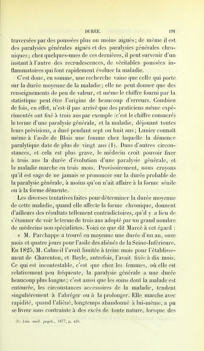 traversées par des poussées plus ou moins aiguës; de môme il est des paralysies générales aiguës et des paralysies générales chro- niques ; chez quelques-unes de ces dernières, il peut survenir d'un instant à l'autre des recrudescences, de véritables poussées in- flammatoires qui font rapidement évoluer la maladie. C'est donc, en somme, une recherche vaine que celle qui porte sur la durée moyenne de la maladie ; elle ne peut donner que des renseignements de peu de valeur, et même le chiffre fourni par la statistique peut être l'origine de beaucoup d'erreurs. Combien de fois, en effet, n'est-il pas arrivé que des praticiens même expé- rimentés ont fixé à trois ans par exemple (c'est le chiffre consacré) le terme d'une paralysie générale, et la maladie, déjouant toutes leurs prévisions, a duré pendant sept ou huit ans ; Lunier connaît môme à l'asile de Blois une femme chez laquelle la démence paralytique date de plus de vingt ans (1). Dans d'autres circon- stances, et cela est plus grave, le médecin croit pouvoir fixer à trois ans la durée d'évolution d'une paralysie générale, et la maladie marche en trois mois. Provisoirement, nous croyons qu'il est sage de ne jamais se prononcer sur la durée probable de la paralysie générale, à moins qu'on n'ait affaire à la forme sénile ou à la forme démente. Les diverses tentatives faites pour déterminer la durée moyenne de cette maladie, quand elle affecte la forme chronique, donnent d'ailleurs des résultats tellement contradictoires, qu'il y a lieu de s'étonner de voir le terme de trois ans adopté par un grand nombre de médecins non spécialistes. Voici ce que dit Marcé à cet égard : «: M. Parchappe a trouvé en moyenne une durée d'un an, onze mois et quatre jours pour l'asile des aliénés de la Seine-Inférieure. En 1825, M. Calmcil l'avait limitée à treize mois pour rétablisse- ment de Charenton, et Baylc, autrefois, l'avait fixée à dix mois. Ce qui est incontestable, c'est que chez les femmes, où elle est relativement peu fréquente, la paralysie générale a une durée beaucoup plus longue; c'est aussi que les soins dont la malade est entourée, les circonstances accessoires de la maladie, tendent singulièrement à l'abréger ou à la prolonger. Elle marche avec rapidité, quand l'aliéné, longtemps abandonné à lui-même, a pu se livrer sans contrainte à des excès de toute nature, lors([ue des (I) iiinl. psijcl(., 1877, p. i-li).
