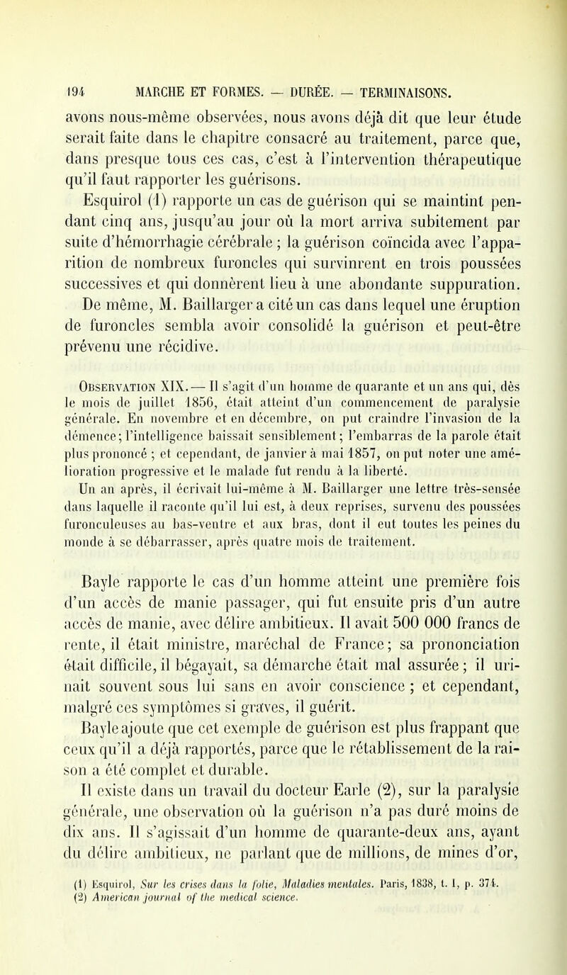 avons nous-même observées, nous avons déjà dit que leur étude serait faite dans le chapitre consacré au traitement, parce que, dans presque tous ces cas, c'est à l'intervention thérapeutique qu'il faut rapporter les guérisons. Esquirol (i) rapporte un cas de guérison qui se maintint pen- dant cinq ans, jusqu'au jour où la mort arriva subitement par suite d'hémorrhagie cérébrale ; la guérison coïncida avec l'appa- rition de nombreux furoncles qui survinrent en trois poussées successiA^es et qui donnèrent lieu à une abondante suppuration. De même, M. Baillargera cité un cas dans lequel une éruption de furoncles sembla avoir consolidé la guérison et peut-être prévenu une récidive. Observation XIX.— Il s'agit d'un homme de quarante et un ans qui, dès le mois de juillet 1856, était atteint d'un commencement de paralysie générale. En novembre et en décembre, on put craindre l'invasion de la démence; l'intelligence baissait sensiblement; l'embarras de la parole était plus prononcé ; et cependant, de janvier à mai 1857, on put noter une amé- lioration progressive et le malade fut rendu à la liberté. Un an après, il écrivait lui-même à M. Baillarger une lettre très-sensée dans laquelle il raconte qu'il lui est, à deux reprises, survenu des poussées furonculeuses au bas-ventre et aux bras, dont il eut toutes les peines du monde à se débarrasser, après quatre mois de traitement. Bayle rapporte le cas d'un homme atteint une première fois d'un accès de manie passager, qui fut ensuite pris d'un autre accès de manie, avec délire ambitieux. Il avait 500 000 francs de rente, il était ministre, maréchal de France; sa prononciation était difficile, il bégayait, sa démarche était mal assurée ; il uri- nait souvent sous lui sans en avoir conscience ; et cependant, malgré ces symptômes si graves, il guérit. Bayle ajoute que cet exemple de guérison est plus frappant que ceux qu'il a déjà rapportés, parce que le rétablissement de la rai- son a été complet et durable. Il existe dans un travail du docteur Earle (2), sur la paralysie générale, une observation où la guérison n'a pas duré moins de dix ans. Il s'agissait d'un homme de quarante-deux ans, ayant du délire ambitieux, ne parlant que de millions, de mines d'or, (1) Esquirol, Sur les crises dans la folie, Maladies mentales. Paris, 1838, t. 1, p. 371. (2) American journal of the riiedical science.