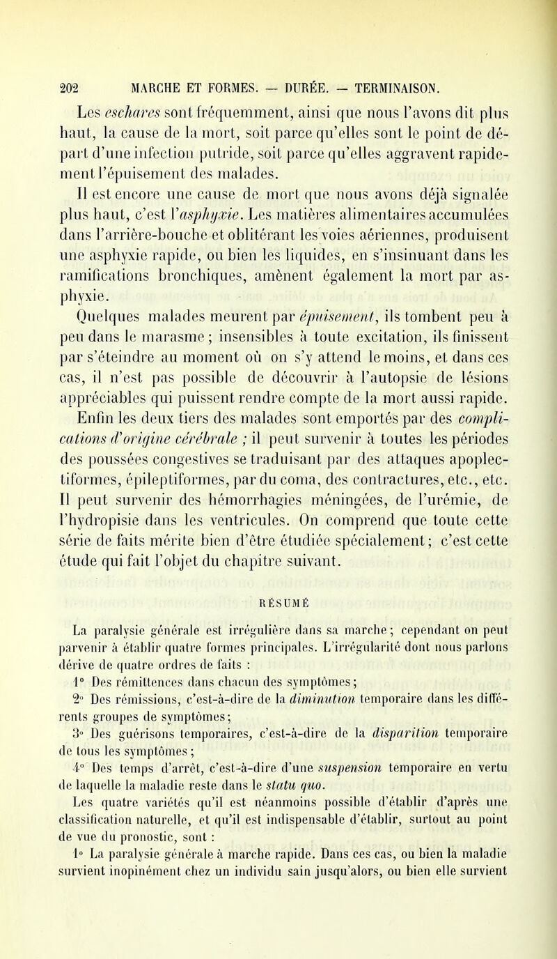 Les eschares sont fréquemment, ainsi que nous l'avons dit plus haut, la cause de la mort, soit parce qu'elles sont le point de dé- part d'une infection putride, soit parce qu'elles aggravent rapide- ment l'épuisement des malades. Il est encore une cause de mort que nous avons déjà signalée plus haut, c'est Vasphijxie. Les matières alimentaires accumulées dans l'arrière-bouche et oblitérant les voies aériennes, produisent une asphyxie rapide, ou bien les liquides, en s'insinuant dans les ramifications bronchiques, amènent également la mort par as- phyxie. Quelques malades meurent par épuisement, ils tombent peu à peu dans le marasme; insensibles à toute excitation, ils finissent par s'éteindre au moment où on s'y attend le moins, et dans ces cas, il n'est pas possible de découvrir à l'autopsie de lésions appréciables qui puissent rendre compte de la mort aussi rapide. Enfin les deux tiers des malades sont emportés par des compli- cations (Vorigine cérébrale ; il peut survenir à toutes les périodes des poussées congestives se traduisant par des attaques apoplec- tiformes, épileptiforrnes, par du coma, des contractures, etc., etc. Il peut survenir des hémorrhagies méningées, de l'urémie, de l'hydropisie dans les ventricules. On comprend que toute cette série de faits mérite bien d'être étudiée spécialement; c'est cette étude qui fait l'objet du chapitre suivant. RÉSUMÉ La paralysie générale est irrégulière dans sa marche ; cependant on peut parvenir à établir quatre formes principales. L'irrégularité dont nous parlons dérive de quatre ordres de faits : i Des rémittenccs dans chacun des symptômes; 2» Des rémissions, c'est-à-dire de la dimimitmi temporaire dans les diffé- rents groupes de symptômes ; 3° Des guérisons temporaires, c'est-à-dire de la disparition temporaire de tous les symptômes ; 4° Des temps d'arrêt, c'est-à-dire d'une suspension temporaire en vertu de laquelle la maladie reste dans le statu quo. Les quatre variétés qu'il est néanmoins possible d'établir d'après une classification naturelle, et qu'il est indispensable d'établir, surtout au point de vue du pronostic, sont : 1» La paralysie générale à marche rapide. Dans ces cas, ou bien la maladie survient inopinément chez un individu sain jusqu'alors, ou bien elle survient