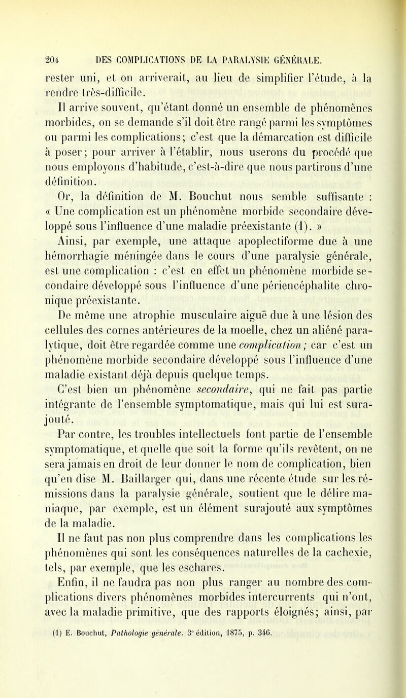 rester uni, et on arriverait, au lieu de simplifier l'étude, à la rendre très-difficile. Il arrive souvent, qu'étant donné un ensemble de phénomènes morbides, on se demande s'il doit être rangé parmi les symptômes ou parmi les complications; c'est que la démarcation est difficile à poser ; pour arriver à l'établir, nous userons du procédé que nous employons d'habitude, c'est-à-dire que nous partirons d'une définition. Or, la définition de M. Bouchut nous semble suffisante : « Une complication est un phénomène morbide secondaire déve- loppé sous l'influence d'une maladie préexistante (i). » Ainsi, par exemple, une attaque apoplectiforme due à une hémorrhagie méningée dans le cours d'une paralysie générale, est une complication : c'est en effet un phénomène morbide se- condaire développé sous l'influence d'une périencéphalite chro- nique préexistante. De même une atrophie musculaire aiguë due à une lésion des cellules des cornes antérieures de la moelle, chez un aliéné para- lytique, doit être regardée comme une complication ; car c'est un phénomène morbide secondaire développé sous l'influence d'une maladie existant déjà depuis quelque temps. C'est bien un phénomène secondaire, qui ne fait pas partie intégrante de l'ensemble symptomatique, mais qui lui est sura- jouté. Par contre, les troubles intellectuels font partie de l'ensemble symptomatique, et quelle que soit la forme qu'ils revêtent, on ne sera jamais en droit de leur donner le nom de complication, bien qu'en dise M. Baillarger qui, dans une récente étude sur les ré- missions dans la paralysie générale, soutient que le délire ma- niaque, par exemple, est un élément surajouté aux symptômes de la maladie. Il ne faut pas non plus comprendre dans les complications les phénomènes qui sont les conséquences naturelles de la cachexie, tels, par exemple, que les eschares. Enfin, il ne faudra pas non plus ranger au nombre des com- plications divers phénomènes morbides intercurrents qui n'ont, avec la maladie primitive, que des rapports éloignés; ainsi, par (1) E. Bouchut, Pathologie générale. 3 édition, 1875, p. 346.