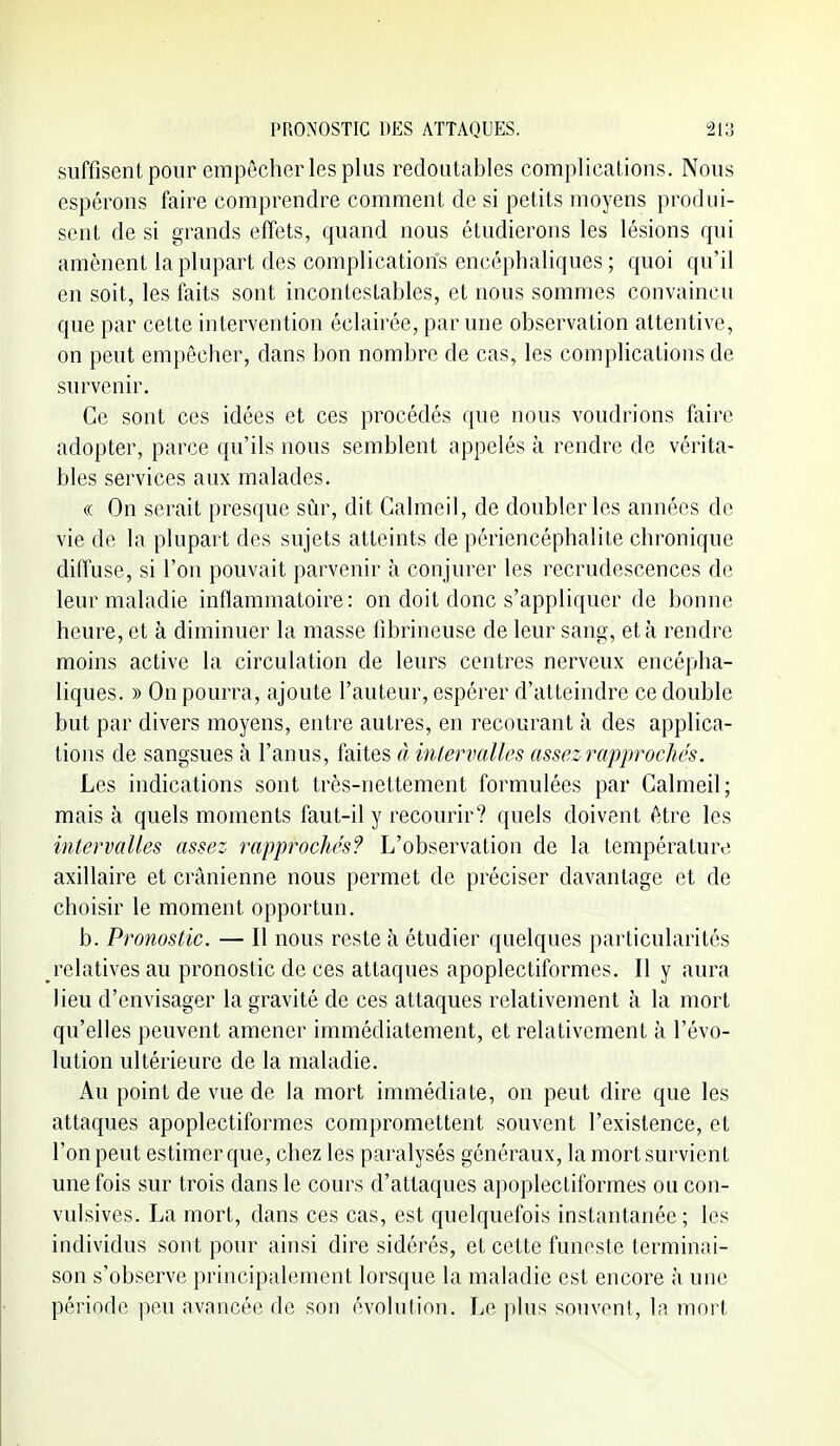suffisent pour empêcher les plus redoutables complications. Nous espérons faire comprendre comment de si petits moyens produi- sent de si grands effets, quand nous étudierons les lésions qui amènent la plupart des complications encéphaliques ; quoi qu'il en soit, les faits sont incontestables, et nous sommes convaincu que par cette intervention éclairée, par une observation attentive, on peut empêcher, dans bon nombre de cas, les complications de survenir. Ce sont ces idées et ces procédés que nous voudrions faire adopter, parce qu'ils nous semblent appelés à rendre de vérita- bles services anx malades. (( On serait presque sûr, dit Calmeil, de doubler les années de vie de la plupart des sujets atteints de périencéphalite chronique diffuse, si l'on pouvait parvenir à conjurer les recrudescences de leur maladie inflammatoire: on doit donc s'appliquer de bonne heure, et à diminuer la masse fibrineuse de leur sang, et à rendre moins active la circulation de leurs centres nerveux encépha- liques. » On pourra, ajoute l'auteur, espérer d'atteindre ce double but par divers moyens, entre autres, en recourant à des applica- tions de sangsues à l'anus, faites à intervalles assez rapprochés. Les indications sont très-nettement formulées par Calmeil; mais à quels moments faut-il y recourir? quels doivent être les intervalles assez rapprochés? L'observation de la température axillaire et crânienne nous permet de préciser davantage et de choisir le moment opportun. b. Pronostic. — Il nous reste à étudier quelques particularités relatives au pronostic de ces attaques apoplectiformes. Il y aura lieu d'envisager la gravité de ces attaques relativement à la mort qu'elles peuvent amener immédiatement, et relativement k l'évo- lution ultérieure de la maladie. Au point de vue de la mort immédiate, on peut dire que les attaques apoplectiformes compromettent souvent l'existence, et l'on peut estimer que, chez les paralysés généraux, la mort survient une fois sur trois dans le cours d'attaques apoplectiformes ou con- vulsives. La mort, dans ces cas, est quelquefois instantanée; les individus sont pour ainsi dire sidérés, et cette funeste terminai- son s'observe principalement lorsque la maladie est encore à une période peu avancée de son évolution. Le jilus souvent, la mort