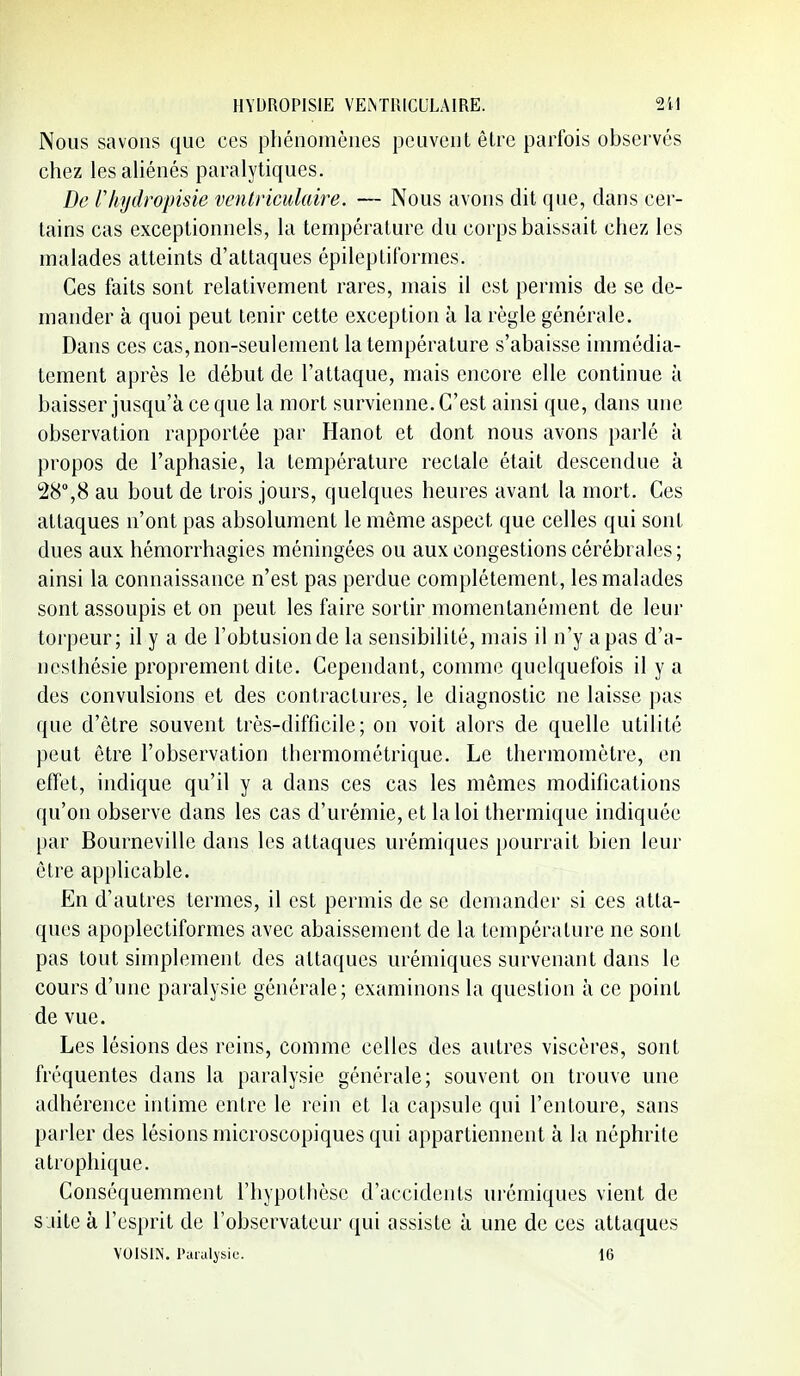 Nous savons que ces phénomènes peuvent être parfois observés chez les aliénés paralytiques. De Vhydropisie ventriciilaire. — Nous avons dit que, clans cer- tains cas exceptionnels, la température du corps baissait chez les malades atteints d'attaques épileptitbrmes. Ces faits sont relativement rares, mais il est permis de se de- mander à quoi peut tenir cette exception à la règle générale. Dans ces cas, non-seulement la température s'abaisse immédia- tement après le début de l'attaque, mais encore elle continue à baisser jusqu'à ce que la mort survienne. C'est ainsi que, dans une observation rapportée par Hanot et dont nous avons parlé à propos de l'aphasie, la température rectale était descendue à 28,8 au bout de trois jours, quelques heures avant la mort. Ces attaques n'ont pas absolument le même aspect que celles qui sont dues aux hémorrhagies méningées ou aux congestions cérébrales ; ainsi la connaissance n'est pas perdue complètement, les malades sont assoupis et on peut les faire sortir momentanément de leur torpeur; il y a de l'obtusionde la sensibilité, mais il n'y a pas d'a- nesthésie proprement dite. Cependant, comme quelquefois il y a des convulsions et des contractures, le diagnostic ne laisse pas que d'être souvent très-difficile; on voit alors de quelle utilité peut être l'observation thermométrique. Le thermomètre, en effet, indique qu'il y a dans ces cas les mêmes modifications qu'on observe dans les cas d'urémie, et la loi thermique indiquée par Bourneville dans les attaques urémiques pourrait bien leur être apphcable. En d'autres termes, il est permis de se demander si ces atta- ques apoplectiformes avec abaissement de la température ne sont pas tout simplement des attaques urémiques survenant dans le cours d'une paralysie générale; examinons la question à ce point de vue. Les lésions des reins, comme celles des autres viscères, sont fréquentes dans la paralysie générale; souvent on trouve une adhérence intime entre le rein et la capsule qui l'entoure, sans parler des lésions microscopiques qui appartiennent à la néphrite atrophique. Conséquemment l'hypothèse d'accidents urémiques vient de saite à l'esprit de l'observateur qui assiste à une de ces attaques VOISIN, l'araljsic. 16