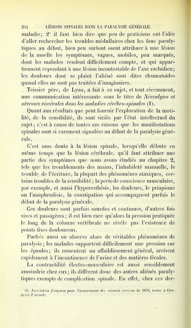 maladie; '2 il faut bien dire que peu de praticiens ont l'idée d'aller rechercher les troubles médullaires chez les fous paraly- tiques au début, bien peu surtout osent attribuer à une lésion de la moelle les symptômes, vagues, mobiles, peu marqués, dont les malades rendent difficilement compte, et qui appar- tiennent cependant à une lésion incontestable de l'axe rachidien; les douleurs dont se plaint l'aliéné sont dites rhumatoïdes quand elles ne sont pas traitées d'imaginaires. Teissier père, de Lyon, a fait à ce sujet, et tout récemment, une communication intéressante sous le titre de Névralgies et névroses viscérales dans les maladies cérébro-spinales (1). Quant aux résultats que peut fournir l'exploration de la moti- lité, de la sensibilité, ils sont viciés par l'état intellectuel du sujet; c'est à cause de toutes ces raisons que les manifestations spinales sont si rarement signalées au début de la paralysie géné- rale. C'est sans doute à la lésion spinale, lorsqu'elle débute en môme temps que la lésion cérébrale, qu'il faut attribuer une partie des symptômes que nous avons étudiés au chapitre 2, tels que les tremblements des mains, l'inhabileté manuelle, le trouble de l'écriture, la plupart des phénomènes ataxiques, cer- tains troubles de la sensibilité ; la perte de conscience musculaire, par exemple, et aussi l'hyperesthôsie, les douleurs, le priapisme ou l'anaphrodisic, la constipation qui accompagnent parfois le début de la paralysie générale. Ces douleurs sont parfois sourdes et continues, d'autres fois vives et passagères ; il est bien rare qu'alors la pression pratiquée le long de la colonne vertébrale ne révèle pas l'existence de points fixes douloureux. Parfois aussi on observe alors de véritables phénomènes de paralysie; les malades supportent difficilement une pression sur les épaules; ils ressentent un affaiblissement général, arrivent rapidement à l'incontinence de l'urine et des matières fécales. La contractilité électro-musculaire est aussi sensiblement amoindrie chez eux; ils diffèrent donc des autres aliénés paraly- tiques exempts de conij)lication spinale. En effet, chez ces der- Cl) Asiocialioii française pour ruraiiceineiil r/cs yciences (session île 187G, leiiuo à Cler- niiiit-Fjri'aïKl).