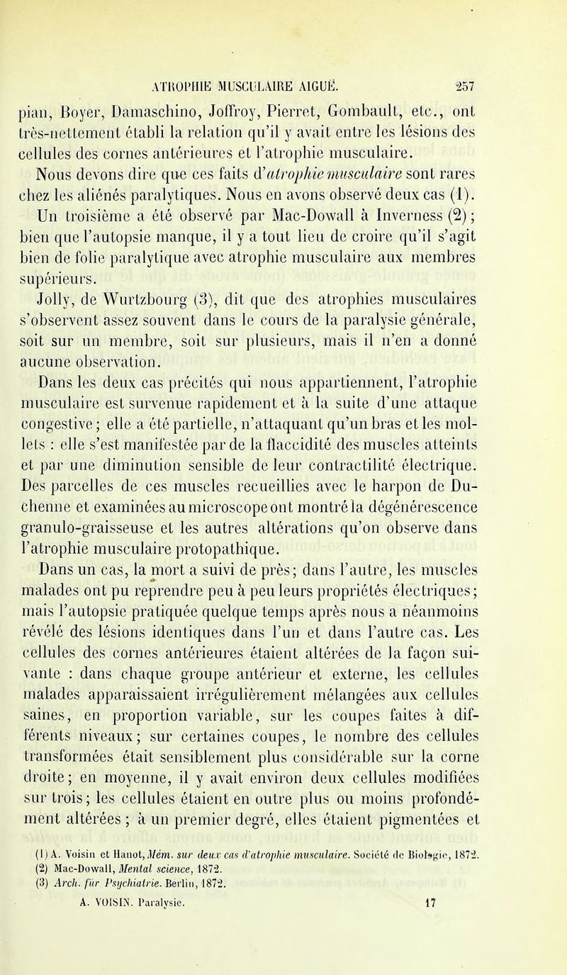 pian, Boyer, Damaschino, Joffroy, Pierrot, Gombault, etc., ont très-iieltement établi la relation qu'il y avait entre les lésions des cellules des cornes antérieures et l'atrophie musculaire. Nous devons dire que ces faits atrophie musculaire sont rares chez les aliénés paralytiques. Nous en avons observé deux cas (i). Un troisième a été observé par Mac-Dowall à Inverness (2) ; bien que l'autopsie manque, il y a tout lieu de croire qu'il s'agit bien de folie paralytique avec atrophie musculaire aux membres supérieurs. Jolly, de Wurtzbourg (3), dit que des atrophies musculaires s'observent assez souvent dans le cours de la paralysie générale, soit sur un membre, soit sur plusieurs, mais il n'en a donné aucune observation. Dans les deux cas précités qui nous appartiennent, l'atrophie musculaire est survenue rapidement et à la suite d'une attaque congestive ; elle a été partielle, n'attaquant qu'un bras et les mol- lets : elle s'est manifestée par de la flaccidité des muscles atteints et par une diminution sensible de leur contractilité électrique. Des parcelles de ces muscles recueillies avec le harpon de Du- chenne et examinées au microscope ont montréla dégénérescence granulo-graisseuse et les autres altérations qu'on observe dans l'atrophie musculaire protopathique. Dans un cas, la mort a suivi de près; dans l'autre, les muscles malades ont pu reprendre peu à peu leurs propriétés électriques; mais l'autopsie pratiquée quelque temps après nous a néanmoins révélé des lésions identiques dans l'un et dans l'autre cas. Les cellules des cornes antérieures étaient altérées de la façon sui- vante : dans chaque groupe antérieur et externe, les cellules malades apparaissaient irrégulièrement mélangées aux cellules saines, en proportion variable, sur les coupes faites à dif- férents niveaux; sur certaines coupes, le nombre des cellules transformées était sensiblement plus considérable sur la corne droite; en moyenne, il y avait environ deux cellules modifiées sur trois; les cellules étaient en outre plus ou moins profondé- ment altérées ; à un premier degré, elles étaient pigmentées et (1) A. Voisin et lIanot,.]/em. sur deux cas d'atrophie musculaire. Société de Biokgie, 187'2. (2) Mac-Dowall, i)/e)iia/ science, 187-2. (3) Arch. fïir Psijchialrie. Berlin, 1872. A. VOISIN. Paralysie. 17