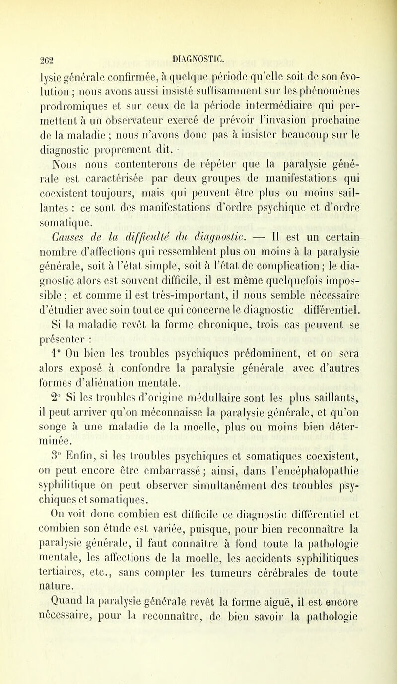 lysie générale confirmée, h quelque période qu'elle soit de son évo- lution ; nous avons aussi insisté suffisamment sur les phénomènes prodromiques et sur ceux de la période intermédiaire qui per- mettent à un observateur exercé de prévoir l'invasion prochaine de la maladie ; nous n'avons donc pas à insister beaucoup sur le diagnostic proprement dit. - Nous nous contenterons de répéter que la paralysie géné- rale est caractérisée par deux groupes de manifestations qui coexistent toujours, mais qui peuvent être plus ou moins sail- lantes : ce sont des manifestations d'ordre psychique et d'ordre somatique. Causes de la difficulté du diagnostic. — Il est un certain nombre d'affections qui ressemblent plus ou moins à la paralysie générale, soit à l'état simple, soit à l'état de compHcation ; le dia- gnostic alors est souvent difficile, il est même quelquefois impos- sible; et comme il est très-important, il nous semble nécessaire d'étudier avec soin tout ce qui concerne le diagnostic différentiel. Si la maladie revêt la forme chronique, trois cas peuvent se présenter : 1° Ou bien les troubles psychiques prédominent, et on sera alors exposé à confondre la paralysie générale avec d'autres formes d'aliénation mentale. 2 Si les troubles d'origine médullaire sont les plus saillants, il peut arriver qu'on méconnaisse la paralysie générale, et qu'on songe à une maladie de la moelle, plus ou moins bien déter- minée. 3 Enfin, si les troubles psychiques et somatiques coexistent, on peut encore être embarrassé ; ainsi, dans l'encéphalopathie syphilitique on peut observer simultanément des troubles psy- chiques et somatiques. On voit donc combien est difficile ce diagnostic différentiel et combien son étude est variée, puisque, pour bien reconnaître la paralysie générale, il faut connaître à fond toute la pathologie mentale, les affections de la moelle, les accidents syphilitiques tertiaires, etc., sans compter les tumeurs cérébrales de toute nature. Quand la paralysie générale revêt la forme aiguë, il est encore nécessaire, pour la reconnaître, de bien savoir la pathologie