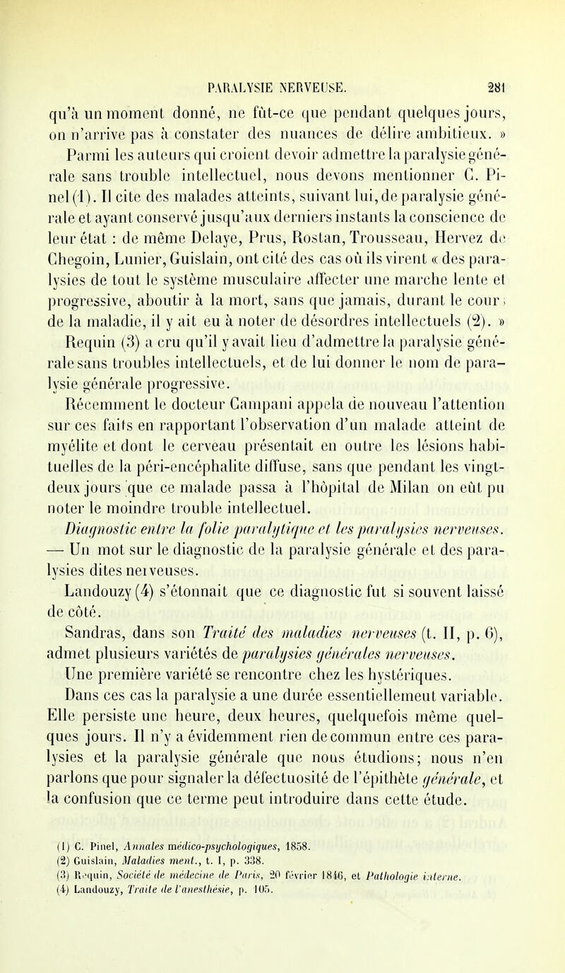 qu'il un moment donné, ne fût-ce que pendant quelques jours, on n'arrive pas à constater des nuances de délire ambitieux. » Parmi les auteurs qui croient devoir admettre la paralysie géné- rale sans trouble intellectuel, nous devons mentionner C. Pi- nel(i). Il cite des malades atteints, suivant lui, de paralysie géné- rale et ayant conservé jusqu'aux derniers instants la conscience de leur état : de même Délaye, Prus, Rostan, Trousseau, Hervez de Chegoin, Lunier, Guislain, ont cité des cas où ils virent « des para- lysies de tout le système musculaire affecter une marche lente et progressive, aboutir à la mort, sans que jamais, durant le cour ; de la maladie, il y ait eu à noter de désordres intellectuels (2). » Requin (3) a cru qu'il y avait lieu d'admettre la paralysie géné- rale sans troubles intellectuels, et de lui donner le nom de para- lysie générale progressive. Récemment le docteur Campani appela de nouveau l'attention sur ces faits en rapportant l'observation d'un malade atteint de myélite et dont le cerveau présentait en outre les lésions habi- tuelles de la péri-encéphalite diffuse, sans que pendant les vingt- deux jours que ce malade passa à l'hôpital de Milan on eût pu noter le moindre trouble intellectuel. Dicif/nostic entre la folie paraUjlique et les paralysies nerveuses. — Un mot sur le diagnostic de la paralysie générale et des para- lysies dites nerveuses. Landouzy(4) s'étonnait que ce diagnostic fut si souvent laissé de côté. Sandras, dans son Traité des maladies nerveuses (t. II, p. 6), admet plusieurs variétés de paralysies générales nerveuses. Une première variété se rencontre chez les hystériques. Dans ces cas la paralysie a une durée essentiellemeut variable. Elle persiste une heure, deux heures, quelquefois môme quel- ques jours. Il n'y a évidemment rien de commun entre ces para- lysies et la paralysie générale que nous étudions; nous n'en parlons que pour signaler la défectuosité de l'épithète générale, et la confusion que ce terme peut introduire dans cette étude. (1) c. Pinel, Annales médico-psychologiques, 1858. (2) Guislain, Maladies ment., t. I, p. 338. (3) Pi^'iiiiin, Société de médecine de Paris, 20 févrinr ISiG, et Palliolojie interne. (4) Landouzy, Traite de l'anestliésie, p. 105.