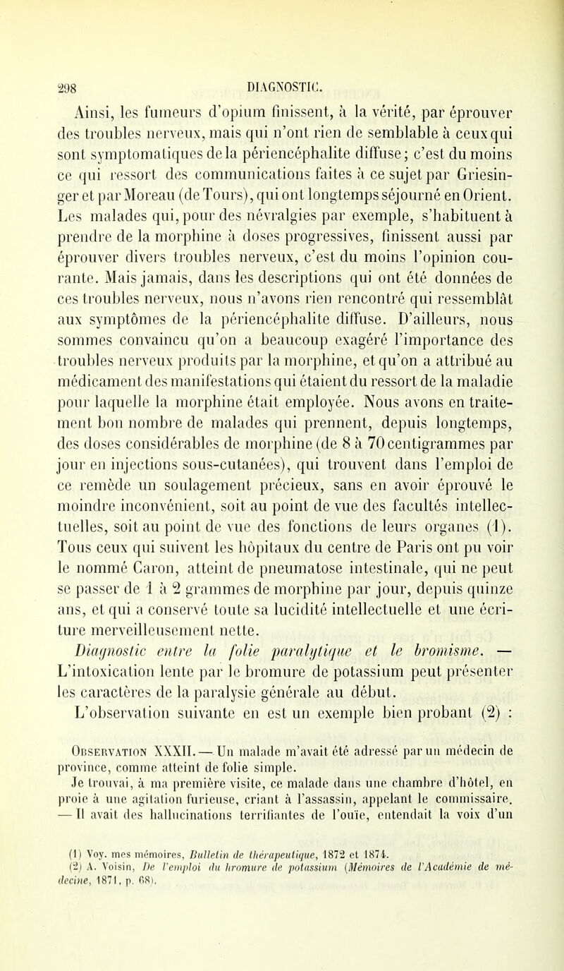 Ainsi, les fumeurs d'opium finissent, à la vérité, par éprouver des troubles nerveux, mais qui n'ont rien de semblable à ceux qui sont symptomaliques delà périencéphalite diffuse; c'est du moins ce qui ressort des communications faites à ce sujet par Griesin- ger et par Moreau (de Tours), qui ont longtemps séjourné en Orient. Les malades qui, pour des névralgies par exemple, s'habituent à prendre de la morphine ù doses progressives, finissent aussi par éprouver divers troubles nerveux, c'est du moins l'opinion cou- rante. Mais jamais, dans les descriptions qui ont été données de ces troubles nerveux, nous n'avons rien rencontré qui ressemblât aux symptômes de la périencéphalite diffuse. D'ailleurs, nous sommes convaincu qu'on a beaucoup exagéré l'importance des troubles nerveux produits par la morphine, et qu'on a attribué au médicament des manifestations qui étaient du ressort de la maladie pour laquelle la morphine était employée. Nous avons en traite- ment bon nombi'e de malades qui prennent, depuis longtemps, des doses considérables de morphine (de 8 à 70 centigrammes par jour en injections sous-cutanées), qui trouvent dans l'emploi de ce remède un soulagement précieux, sans en avoir éprouvé le moindre inconvénient, soit au point de vue des facultés intellec- tuelles, soit au point de vue des fonctions de leurs organes (1). Tous ceux qui suivent les hôpitaux du centre de Paris ont pu voir le nommé Caron, atteint de pneumatose intestinale, qui ne peut se passer de i à 2 grammes de morphine par jour, depuis quinze ans, et qui a conservé toute sa lucidité intellectuelle et une écri- ture merveilleusement nette. Diagnostic entre la folie paralytique et le bromisme. — L'intoxication lente par le bromure de potassium peut présenter les caractères de la paralysie générale au début. L'observation suivante en est un exemple bien probant (2) : Observation XXXII. — Un malade m'avait été adressé parmi médecin de province, comme atteint de folie simple. Je trouvai, à ma première visite, ce malade dans une chambre d'hôtel, en proie à une agitation furieuse, criant à l'assassin, appelant le commissaire. — Il avait des hallucinations terrifiantes de l'ouïe, entendait la voix d'un (1) Voy. mes mémoires, Bulletin de thérapeutique, 1872 et 1874. (2) A. Voisin, De l'emploi du hromure de potassium (Mémoires de l'Académie de mé- decine, 1871. p. fiS),