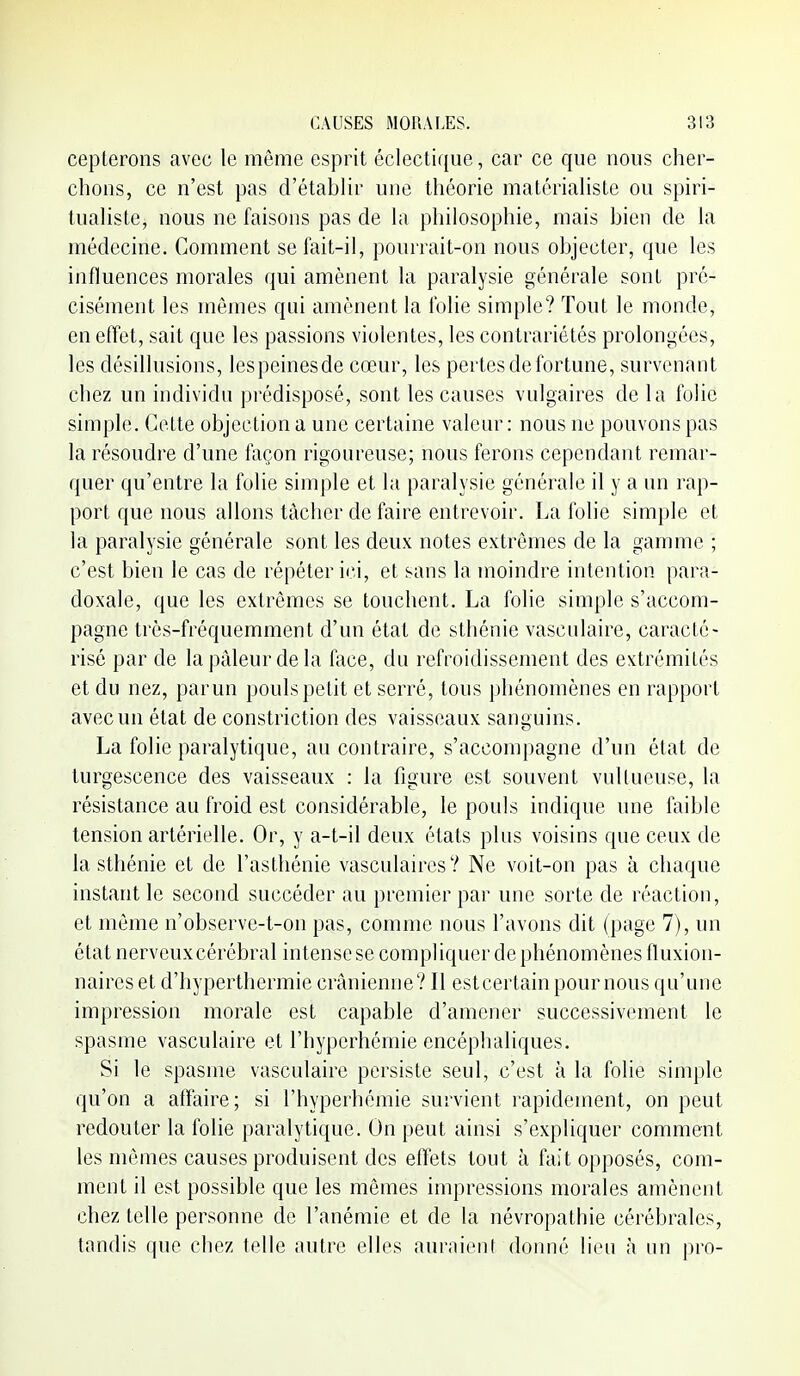 cepterons avec le même esprit éclectique, car ce que nous cher- chons, ce n'est pas d'établir une théorie matérialiste ou spiri- tualiste, nous ne faisons pas de la philosophie, mais bien de la médecine. Comment se fait-il, pourrait-on nous objecter, que les influences morales qui amènent la paralysie générale sont pré- cisément les mêmes qui amènent la folie simple? Tout le monde, en effet, sait que les passions violentes, les contrariétés prolongées, les désillusions, lespeinesde cœur, les pertes de fortune, survenant chez un individu prédisposé, sont les causes vulgaires de la folié simple. Celle objection a une certaine valeur: nous ne pouvons pas la résoudre d'une façon rigoureuse; nous ferons cependant remar- quer qu'entre la folie simple et la paralysie générale il y a un rap- port que nous allons tâcher de faire entrevoir. La folie simple et la paralysie générale sont les deux notes extrêmes de la gamme ; c'est bien le cas de répéter ici, et sans la moindre intention para- doxale, que les extrêmes se touchent. La folie simple s'accom- pagne très-fréquemment d'un état de sthénie vasculaire, caraclc- risé par de la pâleur de la face, du refroidissement des extrémilés et du nez, par un pouls petit et serré, tous phénomènes en rapport avec un état de constriction des vaisseaux sanguins. La folie paralytique, au contraire, s'accompagne d'un état de turgescence des vaisseaux : la figure est souvent vulUicuse, la résistance au froid est considérable, le pouls indique une faible tension artérielle. Or, y a-t-il deux états plus voisins que ceux de la sthénie et de l'asthénie vasculaires? Ne voit-on pas à chaque instant le second succéder au premier par une sorte de réaction, et môme n'observe-t-on pas, comme nous l'avons dit (page 7), un état nerveuxcérébral in tense se compliquer de phénomènes lluxion- naireset d'hyperthermie crânienne? Il estcertainpoumons qu'une impression morale est capable d'amener successivement le spasme vasculaire et l'hyperhémie encéphaliques. Si le spasme vasculaire persiste seul, c'est à la folie simple qu'on a affaire; si l'hyperhémie survient rapidement, on peut redouter la folie paralytique. On peut ainsi s'expliquer comment les mêmes causes produisent des effets tout à fait opposés, com- ment il est possible que les mêmes impressions morales amènent chez telle personne de l'anémie et de la névropathie cérébrales, tandis que chez telle autre elles auraient donné lion à un pro-