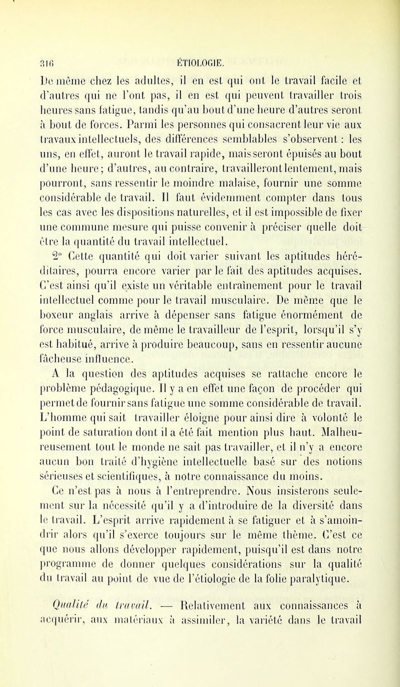 Do jiicme chez les adultes, il en est qui ont le travail facile et d'autres qui ne l'ont pas, il en est qui peuvent travailler trois heures sans fatigue, tandis qu'au bout d'une heure d'autres seront à bout de forces. Parmi les personnes qui consacrent leur vie aux travaux intellectuels, des différences semblables s'observent: les uns, en effet, auront le travail rapide, mais seront épuisés au bout d'une heure; d'autres, au contraire, travailleront lentement, mais pourront, sans ressentir le moindre malaise, fournir une somme considérable de travail. II faut évidejnment compter dans tous les cas avec les dispositions naturelles, et il est impossible de fixer une commune mesure qui puisse convenir à préciser quelle doit être la quantité du travail intellectuel. 2 Cette quantité qui doit varier suivant les aptitudes liéré- ditaires, pourra encore varier par le fait des aptitudes acquises. C'est ainsi qu'il existe un véritable entraînement pour le travail intellectuel comme pour le travail musculaire. De môme que le boxeur anglais arrive à dépenser sans fatigue énormément de force musculaire, de même le travailleur de l'esprit, lorsqu'il s'y est habitué, arrive à produire beaucoup, sans en ressentir aucune fâcheuse influence. A la question des aptitudes acquises se rattache encore le problème pédagogique. Il y a en effet une façon de procéder qui permet de fournir sans fatigue une somme considérable de travail. L'homme qui sait travailler éloigne pour ainsi dire à volonté le point de saturation dont il a été fait mention plus haut. Malheu- reusement tout le monde ne sait pas travailler, et il n'y a encore aucun bon traité d'hygiène intellectuelle basé sur des notions sérieuses et scientifiques, à notre connaissance du moins. Ce n'est pas à. nous à l'entreprendre. Nous insisterons seule- ment sur la nécessité qu'il y a d'introduire de la diversité dans le travail. L'esprit arrive rapidement à se fatiguer et à s'amoin- drir alors qu'il s'exerce toujours sur le même thème, (^est ce que nous allons développer rapidement, puisqu'il est dans notre programme de donner quelques considérations sur la qualité du travail au point de vue de l'étiologie de la folie paralytique. Qnalilé du. travail. — Relativement aux connaissances à acquérir, aux matériaux à assimiler, la variété dans le travail
