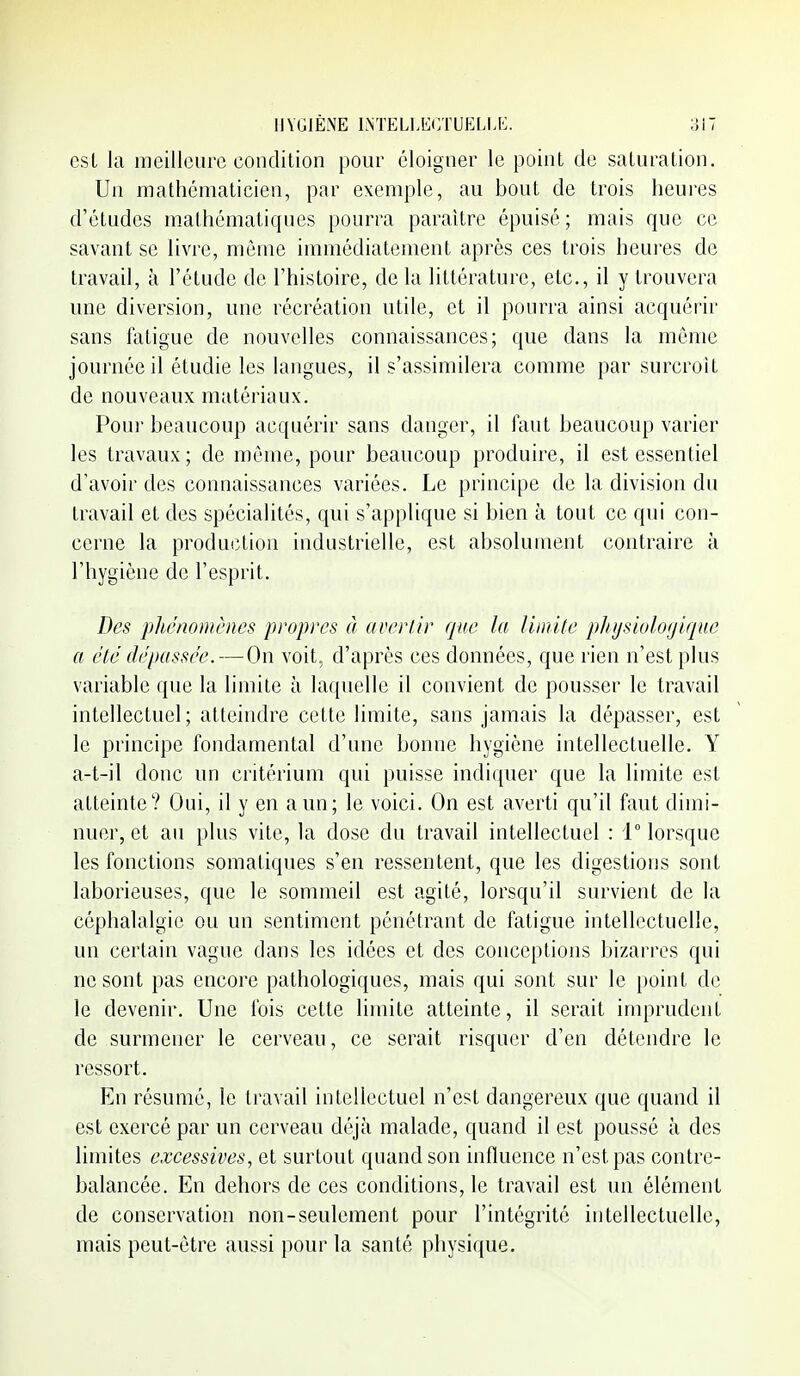 est la meilleure condition pour éloigner le point de saturation. Un mathématicien, par exemple, au bout de trois heures d'études m.athématiques pourra paraître épuisé ; mais que ce savant se livre, môme immédiatement api'ès ces trois heures de travad, à l'étude de l'histoire, de la littérature, etc., il y trouvera une diversion, une récréation utile, et il pourra ainsi acquérir sans laligue de nouvelles connaissances; que dans la même journée il étudie les langues, il s'assimilera comme par surcroit de nouveaux matériaux. Pour beaucoup acquérir sans danger, il faut beaucoup varier les travaux; de même, pour beaucoup produire, il est essentiel d'avoir des connaissances variées. Le principe de la division du travail et des spécialités, qui s'applique si bien à tout ce qui con- cerne la production industrielle, est absolument contraire à l'hygiène de l'esprit. Des phénomènes propres à avertir que la liinlle plnjsiologique a été dépassée. — On voit, d'après ces données, que rien n'est plus variable que la limite à laquelle il convient de pousser le travail intellectuel; atteindre cette limite, sans jamais la dépasser, est le principe fondamental d'une bonne hygiène intellectuelle. Y a-t-il donc un critérium qui puisse indiquer que la limite est atteinte? Oui, il y en a un; le voici. On est averti qu'il faut dimi- nuer, et au plus vite, la dose du travail intellectuel : i° lorsque les fonctions somatiques s'en ressentent, que les digestions sont laborieuses, que le sommeil est agité, lorsqu'il survient de la céphalalgie ou un sentiment pénétrant de fatigue intellectuelle, un certain vague dans les idées et des conceptions bizarres qui ne sont pas encore pathologiques, mais qui sont sur le point de le devenir. Une fois cette limite atteinte, il serait imprudent de surmener le cerveau, ce serait risquer d'en détendre le ressort. En résumé, le travail intellectuel n'est dangereux que quand il est exercé par un cerveau déjà malade, quand il est poussé à des limites excessives, et surtout quand son influence n'est pas contre- balancée. En dehors de ces conditions, le travail est un élément de conservation non-seulement pour l'intégrité intellectuelle, mais peut-être aussi pour la santé physique.