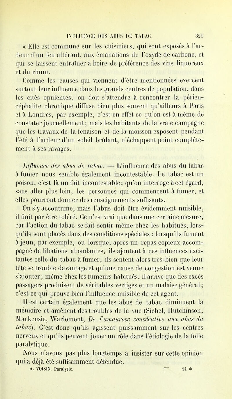 « Elle est commune sur les cuisiniers, qui sont exposés à l'ar- deur d'un feu altérant, aux émanations de l'oxyde de carbone, et qui se laissent entraîner à boire de préférence des vins liquoreux et du rhum. Comme les causes qui viennent d'être mentionnées exercent surtout leur influence dans les grands centres de population, dans les cités opulentes, on doit s'attendre à rencontrer la périen- céphalite chronique diffuse bien plus souvent qu'ailleurs à Paris et à Londres, par exemple, c'est en effet ce qu'on est à même de constater journellement; mais les habitants de la vraie campagne que les travaux de la fenaison et de la moisson exposent pendant l'été à l'ardeur d'un soleil brûlant, n'échappent point complète- ment à ses ravages. Influence des abus de tabac. — L'intluence des abus du tabac à fumer nous semble également incontestable. Le tabac est un poison, c'est là un fait incontestable; qu'on interroge à cet égard, sans aller plus loin, les personnes qui commencent à fumer, et elles pourront donner des renseignements suffisants. On s'y accoutume, mais l'abus doit être évidemment nuisible, il finit par être toléré. Ce n'est vrai que dans une certaine mesure, car l'action du tabac se fait sentir même chez les habitués, lors- qu'ils sont placés dans des conditions spéciales : lorsqu'ils fument à jeun, par exemple, ou lorsque, après un repas copieux accom- pagné de libations abondantes, ils ajoutent à ces influences exci- tantes celle du tabac à fumer, ils sentent alors très-bien que leur tête se trouble davantage et qu'une cause de congestion est venue s'ajouter; même chez les fumeurs habitués, il arrive que des excès passagers produisent de véritables vertiges et un malaise général ; c'est ce qui prouve bien l'influence nuisible de cet agent. Il est certain également que les abus de tabac diminuent la mémoire et amènent des troubles de la vue (Siebel, Hutchinson, Mackensie, Warlomont, De l'amaurose consécutive aux abus du tabac). C'est donc qu'ils agissent puissamment sur les centres nerveux et qu'ils peuvent jouer un rôle dans l'étiologie de la folie paralytique. Nous n'avons pas plus longtemps à insister sur cette opinion qui a déjà été suffisamment défendue. A. VOISIN. Paralysie. f 21 *