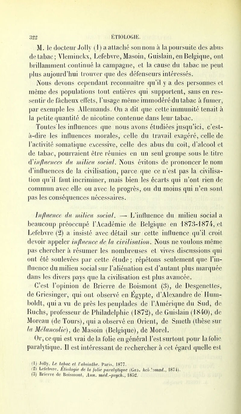 M. le docteur Jolly (1) a atlachc son nom à la poursuite des abus de tabac; Vleminckx, Lefebvre, Masoin, Guislain, en Belgique, ont brillamment continué la campagne, et la cause du tabac ne peut l)lus aujourd'hui trouver que des défenseurs intéressés. Nous devons cependant reconnaître qu'il y a des personnes et même des populations tout entières qui supportent, sans en l'es- sentir de fâcheux effets, l'usage même immodéré du tabac à fumer, par exemple les Allemands. On a dit que cette immunité tenait à la petite quantité de nicotine contenue dans leur tabac. Toutes'les influences que nous avons étudiées jusqu'ici, c'est- à-dire les intluences morales, celle du travail exagéré, celle de l'activité somatique excessive, celle des abus du coït, d'alcool et de tabac, pourraient être réunies en un seul groupe sous le titre (['influences du milieu social. Nous évitons de prononcer le nom d'influences de la civilisation, parce que ce n'est pas la civilisa- tion qu'il faut incriminer, mais bien les écarts qui n'ont rien de commun avec elle ou avec le progrès, ou du moins qui n'en sont pas les conséquences nécessaires. Influence du niilieu social. —- L'influence du milieu social a beaucoup préoccupé l'Académie de Belgique en 1873-1874, et Lefebvre (2) a insisté avec détail sur cette influence qu'il croit devoir appeler influence de la civilisation. Nous ne voulons même pas chercher à résumer les nombreuses et vives discussions qui ont été soulevées par cette étude; répétons seulement que l'in- fluence du milieu social sur l'aliénation est d'autant plus marquée dans les divers pays que la civilisation est plus avancée. C'est l'opinion de Brierre de Boismont (3), de Desgenettes, de Griesinger, qui ont observé en Egypte, d'Alexandre de Hum- boldt, qui a vu de près les peuplades de l'Amérique du Sud, de Ruchs, professeur de Philadelphie (1872), de Guislain (1840), de Moreau (de Tours), qui a observé en Orient, de Smeth (thèse sur la Mélancolie), de Masoin (Belgique), de Morel, Or, ce qui est vrai de la folie en général l'est surtout pour la folie paralytique. Il est intéressant de rechercher à cet égard quelle est (I) Jolly. Le Uijiac cl l'ahuiillic. Paris, 1877. [-2] Lelehvrc, ÉUolotjie de la lolie paraiiiliqiie (Gai. heb '.-mad., 1874). (3) Brici ic de Boismont, Ann. méd.-psych., 1852.