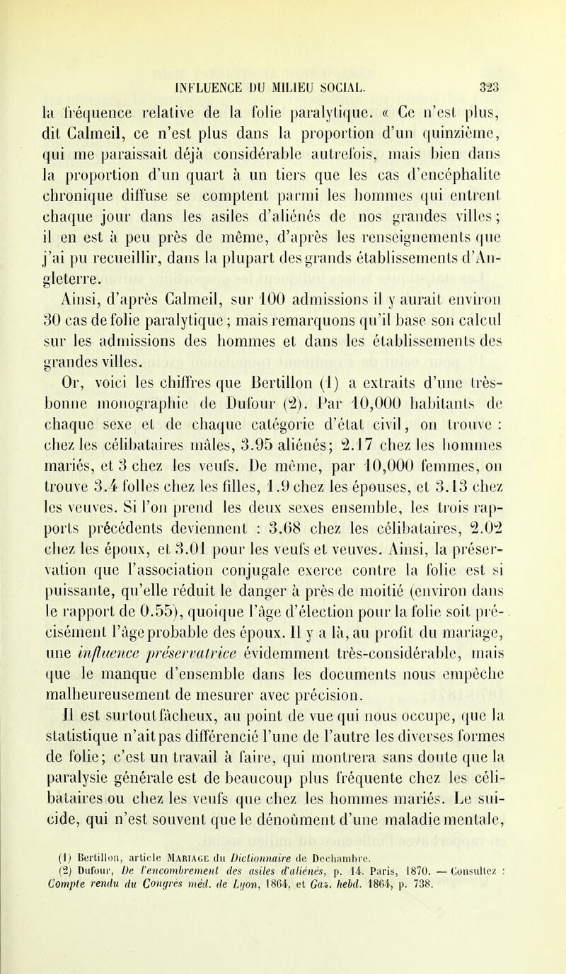 kl IVéqiience relative de la folie paralytique. « Ce n'est plus, dit Calmeil, ce n'est plus dans la proportion d'un ([uinzième, qui me paraissait déjà considérable autrel'ois, mais bien dans la proportion d'un quart à un tiers que les cas d'encéphalite chronique diffuse se comptent parmi les hommes qui entrent chaque jour dans les asiles d'aliénés de nos grandes villes ; il en est à peu près de même, d'après les renseignements que j'ai pu recueillir, dans la plupart des grands établissements d'An- gleterre. Ainsi, d'après Calmeil, sur iOO admissions il y aurait environ 30 cas de folie paralytique ; mais remarquons qu'il base son calcul sur les admissions des hommes et dans les établissements des grandes villes. Or, voici les chiffres que Bertillon (1) a extraits d'une très- bonne monographie de Dufour (^2). Par 10,000 habitants de chaque sexe et de chaque catégorie d'état civil, on trouve : chez les célibataires mâles, 3.95 aliénés; '2.17 chez les hommes mariés, et 3 chez les veufs. De même, par 10,000 femmes, on trouve 3.4 folles chez les fdles, 1.9 chez les épouses, et 3.13 chez les veuves. Si l'on prend les deux sexes ensemble, les trois rap- ports précédents deviennent : 3.68 chez les célibataires, 2.0^2 chez les époux, et 3.01 pour les veufs et veuves. Ainsi, la préser- vation que l'association conjugale exerce contre la folie est si puissante, qu'elle réduit le danger à près de moitié (environ dans le rapport de 0.55), quoique l'âge d'élection pour la folie soit pré- cisément l'âge probable des époux. Il y a là, au profit du mariage, une influence préservatrice évidemment très-considérable, mais ({ue le manque d'ensemble dans les documents nous empêche malheureusement de mesurer avec précision. Il est surtout fâcheux, au point de vue qui nous occupe, que la statistique n'ait pas différencié l'une de l'autre les diverses formes de folie; c'est un travail à faire, qui montrera sans doute que la paralysie générale est de beaucoup plus fréquente chez les céli- bataires ou chez les veufs que chez les hommes mariés. Le sui- cide, qui n'est souvent que le dénoûment d'une maladie mentale, (1) Bertillon, article Mariagi; du Diclionmire ilc Dochumbrc. dj Dufour, De reiicomlireinenL des asiles d'aliénés, p. 14. Paris, 1870. — ConsuUez : Compte rendu du Congres niéd. de Lijon, 18G4, et Gm. hebd. 1864-, p. 738.