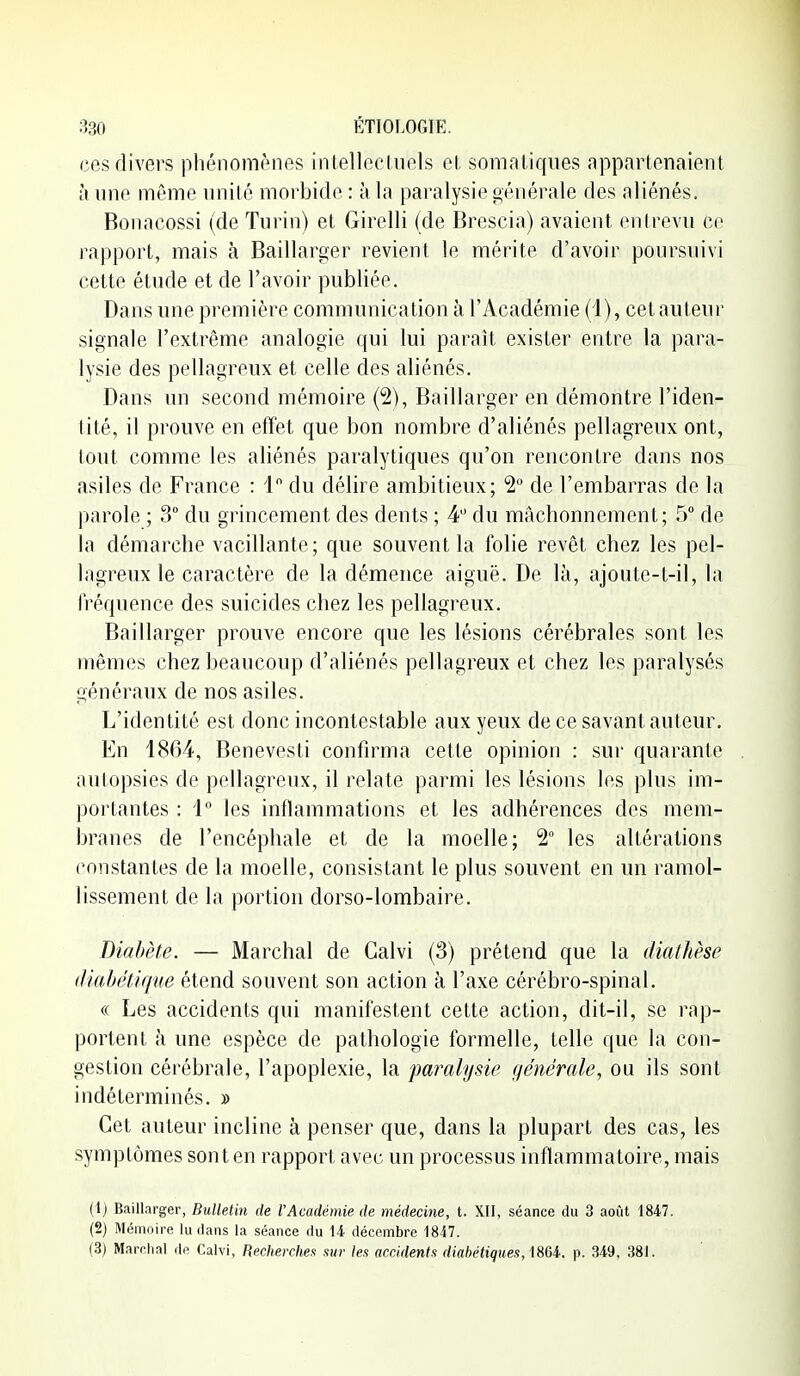 ces divers phénomènes intellectuels et somatiques appartenaient à une même nnité morbide : à la paralysie générale des aliénés. Bonacossi (de Turin) et Girelli (de Brescia) avaient enirevu ce rapport, mais à Baillarger revient le mérite d'avoir poursuivi cette étude et de l'avoir publiée. Dans une première communication à l'Académie (1), cet auteur signale l'extrême analogie qui lui paraît exister entre la para- lysie des pellagreux et celle des aliénés. Dans un second mémoire (2), Baillarger en démontre l'iden- tité, il prouve en effet que bon nombre d'aliénés pellagreux ont, tout comme les aliénés paralytiques qu'on rencontre dans nos asiles de France : 1 du délire ambitieux; 2° de l'embarras de la parole ; 3 du grincement des dents ; 4 du mâchonnement ; 5 de la démarche vacillante; que souvent la folie revêt chez les pel- lagreux le caractère de la démence aiguë. De là, ajoute-t-il, la fréquence des suicides chez les pellagreux. Baillarger prouve encore que les lésions cérébrales sont les mêmes chez beaucoup d'aliénés pellagreux et chez les paralysés généraux de nos asiles. L'identité est donc incontestable aux yeux de ce savant auteur. En 1864, Benevesti confirma cette opinion : sur quarante autopsies de pellagreux, il relate parmi les lésions les plus im- portantes : i les inflammations et les adhérences des mem- branes de l'encéphale et de la moelle; 2 les altérations constantes de la moelle, consistant le plus souvent en un ramol- lissement de la portion dorso-lombaire. Diabète. — Marchai de Galvi (3) prétend que la dialhèse (liahélique étend souvent son action à l'axe cérébro-spinal. « Les accidents qui manifestent cette action, dit-il, se rap- portent à une espèce de pathologie formelle, telle que la con- gestion cérébrale, l'apoplexie, la paralysie générale, ou ils sont indéterminés. » Cet auteur incline à penser que, dans la plupart des cas, les symptômes sont en rapport avec un processus inflammatoire, mais (1) Baillarger, Bulletin de l'Académie de médecine, t. XII, séance du 3 août 1847. (2) Mémoire lu flans la séance du 14 décembre 1847. (3) Marchai île Calvl, Rechercher xur let accidents diabétiqueit,mi. p. 349, 381.