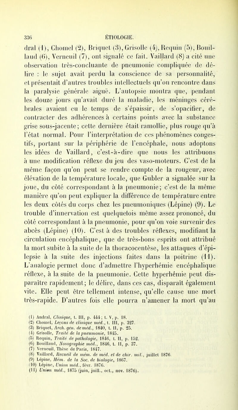 dral (i), Clioinel (2), BriqucL (3), Grisolle (4), Requin (5), Boiiil- laud (6), Venieiiil (7), ont signalé ce l'ail. Vaillard (8) a cité une observation très-concluante de pneumonie compliquée de dé- lire : le sujet avait perdu la conscience de sa personnalité, et présentait d'autres troubles intellectuels qu'on rencontre dans la paralysie générale aiguë. L'autopsie montra que, pendant les douze jours qu'avait duré la maladie, les méninges céré- brales avaient eu le temps de s'épaissir, de s'opacifier, de contracter des adhérences à certains points avec la substance grise sous-jacente; cette dernière était ramollie, plus rouge qu'à l'état normal. Pour l'interprétation de ces phénomènes conges- tifs, portant sur la périphérie de l'encéphale, nous adoptons les idées de Vaillard, c'est-à-dire que nous les attribuons à une modification réflexe du jeu des vaso-moteurs. C'est de la même façon qu'on peut se rendre compte de la rougeur, avec élévation de la température locale, que Gubler a signalée sur la joue, du côté correspondant à la pneumonie; c'est de la même manière qu'on peut expliquer la différence de température entre les deux côtés du corps chez les pneumoniques (Lépine) (9). Le trouble d'innervation est quelquetois même assez prononcé, du côté correspondant à la pneumonie, pour qu'on voie survenir des abcès (Lépine) (iO). C'est à des troubles réflexes, modifiant la circulation encéphalique, que de très-bons esprits ont attribué la mort subite à la suite de la thoracocentèse, les attaques d'épi- lepsie à la suite des injections faites dans la poitrine (il). L'analogie permet donc d'admettre l'hyperhémie encéphalique réflexe, à la suite de la pneumonie. Cette hyperhémie peut dis- paraître rapidement; le délire, dans ces cas, disparaît également vite. Elle peut être tellement intense, qu'elle cause une moi't très-rapide. D'autres fois elle pourra n'amener la mort qu'au (1) Andral, Clinique, t. III, p. 444; t. V, p. 18. (2) Choinel, Leçons de clinique méd., t. III, p. 327. (3) Briquet, Arcii. gén. deméd., 1840, t. II, p. 25. (4) Grisolle, Traité de la pneumonie, 1845. (5) Requin, Traité de pathologie, 1846, t. II, p. 152. (6) Bouillaud, Nosographie méd., 1846, t. Il, p. 37. (7) Vcrncuil, Thèse de Paris, 1847. (8) Vaillard, Recueil de mém. de méd. et de chir. mil., juillet 1876. (9) Lépine, Mém. de la Soc. de biologie, 1867. (10) Léynnc, Union méd., (é\r. 1876. (11) Unisn méd., 1875 (juin, juill., oct., nov. 1876).