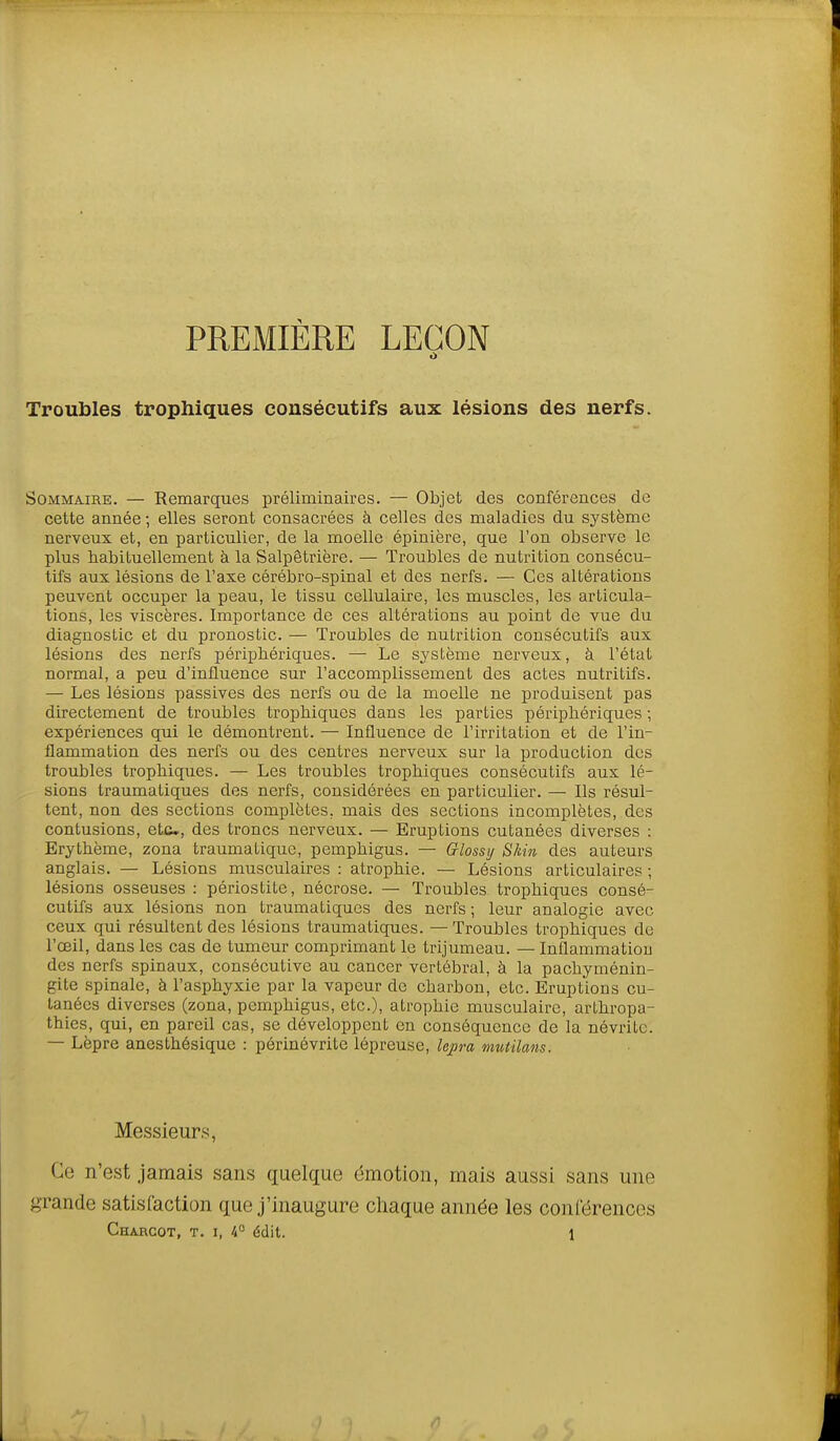 PREMIÈRE LEGON Troubles trophiques consécutifs aux lésions des nerfs. Sommaire. — Remarques préliminaires. — Objet des conférences de cette année -, elles seront consacrées à celles des maladies du système nerveux et, en particulier, de la moelle épinière, que l'on observe le plus habituellement à la Salpêtrière. — Troubles de nutrition consécu- tifs aux lésions de l'axe cérébro-spinal et des nerfs. — Ces altérations peuvent occuper la peau, le tissu cellulaire, les muscles, les articula- tions, les viscères. Importance de ces altérations au point de vue du diagnostic et du pronostic. — Troubles de nutrition consécutifs aux lésions des nerfs péripbériques. — Le système nerveux, à l'état normal, a peu d'influence sur l'accomplissement des actes nutritifs. — Les lésions passives des nerfs ou de la moelle ne produisent pas directement de troubles trophiques dans les parties périphériques ; expériences qui le démontrent. — Influence de l'irritation et de l'in- flammation des nerfs ou des centres nerveux sur la production des troubles trophiques. — Les troubles trophiques consécutifs aux lé- sions traumatiques des nerfs, considérées en particulier. — Ils résul- tent, non des sections complètes, mais des sections incomplètes, des contusions, etc., des troncs nerveux. — Eruptions cutanées diverses : Erythème, zona traumatique, pemphigus. — Grlossi/ Skin des auteurs anglais. — Lésions musculaires : atrophie. — Lésions articulaires ; lésions osseuses : périostite, nécrose. — Troubles trophiques consé- cutifs aux lésions non traumatiques des nerfs ; leur analogie avec ceux qui résultent des lésions traumatiques. —Troubles trophiques de l'œil, dans les cas de tumeur comprimant le trijumeau. — Inflammatiou des nerfs spinaux, consécutive au cancer vertébral, à la pachyménin- gite spinale, à l'asphyxie par la vapeur de charbon, etc. Eruptions cu- tanées diverses (zona, pemphigus, etc.), atrophie musculaire, arthropa- thies, qui, en pareil cas, se développent en conséquence de la névrite. — Lèpre anesthésique : périnévrite lépreuse, lepra mutilans. Messieurs, Ce n'est jamais sans quelque émotion, mais aussi sans une grande satisfaction que j'inaugure ciiaque année les conrérences