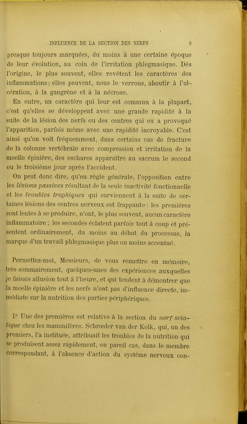 presque toujours marquées, du moins à une certaine époque de leur évolution, au coin de l'irritation phlegraasique. Dès l'origine, le plus souvent, elles revêtent les caractères des inflammations; elles peuvent, nous le verrons, aboutir à l'ul- cération, à la gangrène et à la nécrose. En outre, un caractère qui leur est commun à la plupart, c'est qu'elles se développent avec une grande rapidité à la suite de la lésion des nerfs ou des centres qui en a provoqué l'apparition, parfois même avec une rapidité incroyable. C'est ainsi qu'on voit fréquemment, dans certains cas de fracture de la colonne vertébrale avec compression et irritation de la moelle épinière, des escbares apparaître au sacrum le second ou le troisième jour après l'accident. On peut donc dire, qu'en règle générale, l'opposition entre les lésions passives résultant de la seule inactivité fonctionnelle et les troubles trophiques qui surviennent à la suite de cer- taines lésions des centres nerveux est frappante : les premières sont lentes à se produire, n'ont, le plus souvent, aucun caractère inflammatoire ; les secondes éclatent parfois tout à coup et pré- sentent ordinairement, du moins au début du processus, la marque d'un travail phlegmasique plus ou moins accentué. Permettez-moi, Messieurs, de vous remettre en mémoire, très sommairement, quelques-unes des expériences auxquelles je faisais allusion tout à l'heure, et qui tendent à démontrer que la moelle épinière et les nerfs n'ont pas d'influence directe, im- médiate sur la nutrition des parties périphériques. 1° Une des premières est relative à la section du nerf scia- tique chez les mammifères. Schrœder van der Kolk, qui, un des premiers, l'a instituée, attribuait les troubles de la nutrition qui se produisent assez rapidement, en pareil cas, dans le membre correspondant, à l'absence d'action du système nerveux con-