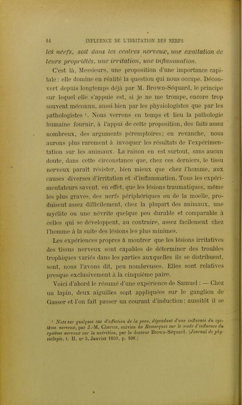 les nerfs, soit dans les centres nerveux, une exaltation de leurs propriétés, une irritation, une inflammation. C'est là, Messieurs, une proposition d'une importance capi- tale : elle domine en réalité la question qui nous occupe. Décou- vert depuis longtemps déjà par M. Brown-Séquard, le principe sur lequel elle, s'appuie est, si je ne me trompe, encore trop souvent méconnu, aussi bien par les physiologistes que par les pathologistes Nous verrons en temps et lieu la pathologie humaine fournir, à l'appui de cette proposition, des faits assez nombreux, des arguments péremptoires ; en revanche, nous aurons plus rarement à invoquer les résultats de l'expérimen- tation sur les animaux. La raison en est surtout, sans aucun doute, dans cette circonstance que, chez ces derniers, le tissu nerveux paraît résister, bien mieux que chez l'homme, aux causes diverses d'irritation et d'inflammation. Tous les expéri- mentateurs savent, en effet, que les lésions traumatiques, même les plus graves, des nerfs périphériques ou de la moelle, pro- duisent assez difficilement, chez la plupart des animaux, une myélite ou une névrite quelque peu durable et comparable à celles qui se développent, au contraire, assez facilement chez l'homme à la suite des lésions les plus minimes. Les expériences propres à montrer que les lésions irritatives des tissus nerveux sont capables de déterminer des troubles trophiques variés dans les parties auxquelles ils se distribuent, sont, nous l'avons dit, peu nombreuses. Elles sont relatives presque exclusivement à la cinquième paire. Voici d'abord le résumé d'une expérience de Samuel : — Chez un lapin, deux aiguilles sont appliquées sur le ganglion de Gasser et l'on fait passer un courant d'induction ; aussitôt il se ' Note sur quelques cas d'affection de la peau, dépendant d'une influence du sys- tème nerveux, par J.-M. Charcot, suivies de Remarques sur le mode d'influetice du système nerveux sur la nutrition, par le docteur Brown-Séquard. {Journal de phy-