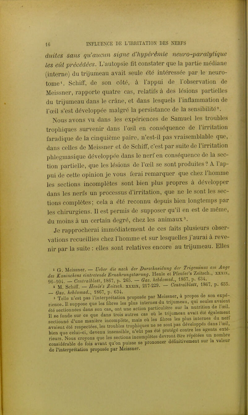 duites sans qu'aucun signe d'hypérémie neuro-paralytique les eût précédées. L'autopsie fit constater que la partie médiane (interne) du trijumeau avait seule été intéressée par le neuro- tome». Scliiff, de son côté, à l'appui de l'observation de Meissner, rapporte quatre cas, relatifs à des lésions partielles du trijumeau dans le crâne, et dans lesquels l'inflammation de l'œil s'est développée malgré la persistance de la sensibilité-. Nous avons vu dans les expériences de Samuel les troubles tropliiques survenir dans l'œil en conséquence de l'irritation faradique de la cinquième paire, n'est-il pas vraisemblable que, dans celles de Meissner et de Scliifif, c'est par suite de l'irritation phlegmasique développée dans le nerf en conséquence de la sec- tion partielle, que les lésions de l'œil se sont produites? A l'ap- pui de cette opinion je vous ferai remarquer que chez l'homme les sections incomplètes sont bien plus propres à développer dans les nerfs un processus d'irritation, que ne le sont les sec- tions complètes ; cela a été reconnu depuis bien longtemps par les chirurgiens. Il est permis de supposer qu'il en est de même, du moins à un certain degré, chez les animaux^ Je rapprocherai immédiatement de ces faits plusieurs obser- vations recueillies chez l'homme et sur lesquelles j'aurai à reve- nir par la suite : elles sont relatives encore au trijumeau. Elles 1 G Meissner. — Ueler die nach der Diirschteidmig der Trigeminus am Auge des Kminchens eintretende Ernahnmgstœnmg. Henle et Pfeufer's Zeitsch., xxxix, 96-104. — Cenlmlblatt, 1867, p. 265. — Gaz. hebdoniad., 1867 p. 634. » M. Scliiff. — Eenle's Zeitsch. xxxix, 217-229. - Centmlblatt, 1867, p. 65o. — Gaz. hebdomad., 1867, p. 634. 3 Telle n'est pas l'interprétation proposée par Meissner, a propos de son expé- rience Il suppose que les fibres les plus internes du trijumeau, qui seules avaient été sectionnées dans son cas, ont une action particulière sur la nutrition de 1 œil Il se fonde sur ce que dans trois autres cas où le trijumeau avait été egalemen sectionné d'une manière incomplète, mais où les fibres les plus internes du nerf avaient été respectées, les troubles trophiques ne se sont pas développes dans 1 œil. bien que celui-ci, devenu insensible, n'eût pas été protège contre les ^^^^'^ rieurs. Nous croyons que les sections incomplètes devront être ■'^P^f f «^^^^ considérable de fois avant qu'on puisse se prononcer définitivement sur la valeur de Tinterprélation proposée par Meissner.