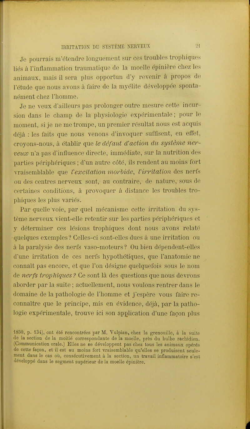 Je pourrais m'étendre longuement sur ces troubles tropliiques liés à l'inflammation traumatique de la moelle épinière chez les animaux, mais il sera plus opportun d'y revenir à propos de l'étude que nous avons à faire de la myélite développée sponta- nément chez l'homme. Je ne veux d'ailleurs pas prolonger outre mesure cette incur- sion dans le champ de la physiologie expérimentale ; pour le moment, si je ne me trompe, un premier résultat nous est acquis déjà : les faits que nous venons d'invoquer suffisent, en effet, croyons-nous, à établir que le défaut d'action du système ner- veux n'a pas d'influence directe, immédiate, sur la nutrition des parties périphériques ; d'un autre côté, ils rendent au moins fort vraisemblable que Vexcitation morMde, Virritation des nerfs ou des centres nerveux sont, au contraire, de nature, sous de certaines conditions, à provoquer à distance les troubles tro- phiques les plus variés. Par quelle voie, par quel mécanisme cette irritation du sys- tème nerveux vient-elle retentir sur les parties périphériques et y déterminer ces lésions trophiques dont nous avons relaté quelques exemples ? Celles-ci sont-elles dues à une irritation ou à la paralysie des nerfs vaso-moteurs ? Ou bien dépendent-elles d'une irritation de ces nerfs hypothétiques, que l'anatomie ne connaît pas encore, et que l'on désigne quelquefois sous le nom de nerfs tropliiques? Ce sont là des questions que nous devrons aborder par la suite ; actuellement, nous voulons rentrer dans le domaine de la pathologie de l'homme et j'espère vous faire re- connaître que le principe, mis en évidence, déjà, par la patho- logie expérimentale, trouve ici son application d'une façon plus 1850, p. 134), ont été rencontrées par M. Vulpian, chez la grenouille, à la suite de la section de la moitié correspondante de la moelle, près du bulbe rachidien. (Communication orale.) Elles ne se développent pas chez tous les animaux opérés de cette façon, et il est au moins fort vraisemblable qu'elles se produisent seule- ment dans le cas où, consécutivement à la section, un travail inflammatoire s'est développé dans le segment supérieur de la moelle épinière.