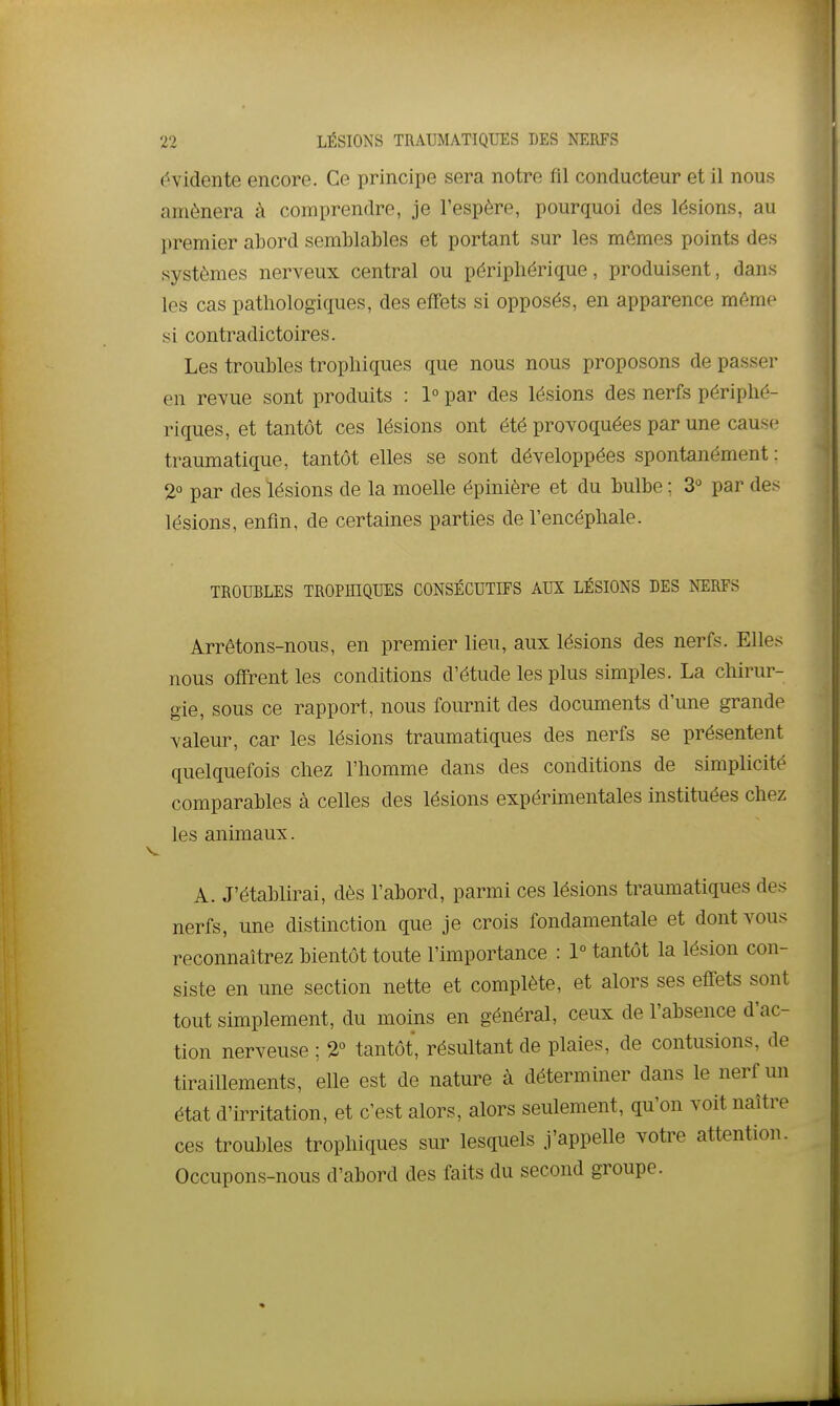 évidente encore. Ce principe sera notre fil conducteur et il nous amènera à comprendre, je l'espère, pourquoi des lésions, au premier abord semblables et portant sur les mêmes points des systèmes nerveux central ou périphérique, produisent, dans les cas pathologiques, des effets si opposés, en apparence même si contradictoires. Les troubles trophiques que nous nous proposons de passer en revue sont produits : 1° par des lésions des nerfs périphé- riques, et tantôt ces lésions ont été provoquées par une cause traumatique, tantôt elles se sont développées spontanément : 2° par des lésions de la moelle épinière et du bulbe ; 3-^ par des lésions, enfin, de certaines parties de l'encéphale. TROUBLES TROPHIQUES CONSÉCUTIFS AUX LÉSIONS DES NTIRFS Arrêtons-nous, en premier lieu, aux lésions des nerfs. Elles nous offrentles conditions d'étude les plus simples. La chirur- gie, sous ce rapport, nous fournit des documents d'une grande valeur, car les lésions traumatiques des nerfs se présentent quelquefois chez l'homme dans des conditions de simplicité comparables à celles des lésions expérùnentales instituées chez les animaux. A. J'établirai, dès l'abord, parmi ces lésions traumatiques des nerfs, une distinction que je crois fondamentale et dont vous reconnaîtrez bientôt toute l'importance : 1° tantôt la lésion con- siste en une section nette et complète, et alors ses effets sont tout simplement, du moins en général, ceux de l'absence d'ac- tion nerveuse ; 2° tantôt, résultant de plaies, de contusions, de tiraillements, elle est de nature à déterminer dans le nerf un état d'irritation, et c'est alors, alors seulement, qu'on voit naître ces troubles trophiques sur lesquels j'appelle votre attention. Occupons-nous d'abord des faits du second groupe.