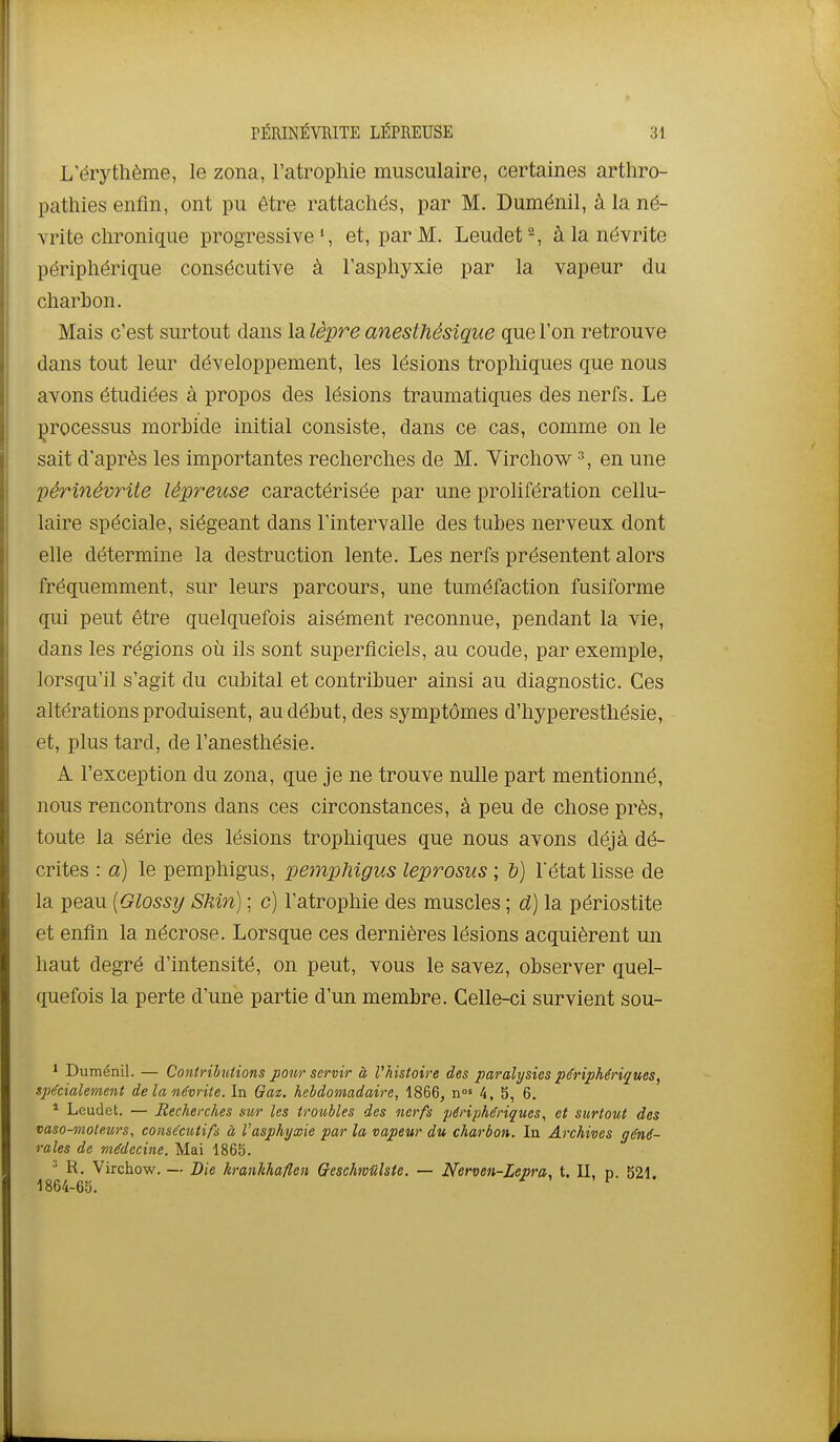 L'érythème, le zona, l'atrophie musculaire, certaines arthro- pathies enfin, ont pu être rattachés, par M. Duménil, à la né- vrite chronique progressive', et, par M. Leudet-, à la névrite périphérique consécutive à l'asphyxie par la vapeur du charbon. Mais c'est surtout dans la lèpre anesthésique que l'on retrouve dans tout leur développement, les lésions trophiques que nous avons étudiées à propos des lésions traumatiques des nerfs. Le processus morbide initial consiste, dans ce cas, comme on le sait d'après les importantes recherches de M. Virchow 2, en une périnévrite lépreuse caractérisée par une prolifération cellu- laire spéciale, siégeant dans l'intervalle des tubes nerveux dont elle détermine la destruction lente. Les nerfs présentent alors fréquemment, sur leurs parcours, une tuméfaction fusiforme qui peut être quelquefois aisément reconnue, pendant la vie, dans les régions où ils sont superficiels, au coude, par exemple, lorsqu'il s'agit du cubital et contribuer ainsi au diagnostic. Ces altérations produisent, au début, des symptômes d'hyperesthésie, et, plus tard, de l'anesthésie. A l'exception du zona, que je ne trouve nulle part mentionné, nous rencontrons dans ces circonstances, à peu de chose près, toute la série des lésions trophiques que nous avons déjà dé- crites : a) le pemphigus, pempMgus leprosus ; b) l'état lisse de la peau {Glossy Shin) ; c) l'atrophie des muscles ; d) la périostite et enfin la nécrose. Lorsque ces dernières lésions acquièrent un haut degré d'intensité, on peut, vous le savez, observer quel- quefois la perte d'une partie d'un membre. Celle-ci survient sou- * Duménil. — Contributions pour servir à l'histoire des paralysies périphériques, spécialement de la névrite. In Gaz. heldomadaire, 1866, n°» 4, 5, 6, ' Leudet. — Recherches sur les troubles des nerfs périphériques., et surtout des vaso-moleurs, consécutifs à l'asphyxie par la vapeur du charbon. In Archives géné- rales de médecine. Mai 1865. ^ R. Virchow. —• Die hranlihaflen Oeschmiilste. — Nerven-Lepra, t. IL n. 521. 1864-65.