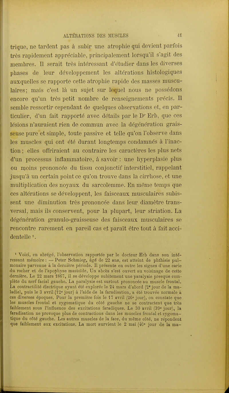 trique, ne tardent pas à subir une atrophie qui devient parfois très rapidement appréciable, principalement lorsqu'il s'agit des membres. Il serait très intéressant d'étudier dans les diverses phases de leur développement les altérations histologiques auxquelles se rapporte cette atrophie rapide des masses muscu- laires; mais c'est là un sujet sur lequel nous ne possédons encore qu'un très petit nombre de renseignements précis. Il semble ressortir cependant de quelques observations et, en par- ticulier, d'un fait rapporté avec détails par le D' Erb, que ces lésions n'auraient rien de commun avec la dégénération grais- seuse pure et simple, toute passive et telle qu'on l'observe dans les muscles qui ont été durant longtemps condamnés à l'inac- tion ; elles offriraient au contraire les caractères les plus nets d'un processus inflammatoire, à savoir : une hyperplasie plus ou moins prononcée du tissu conjonctif interstitiel, rappelant jusqu'à un certain point ce qu'on trouve dans la cirrliose, et une multiplication des noyaux du sarcolemme. En même temps que ces altérations se développent, les faisceaux musculaires subis- sent une diminution très prononcée dans leur diamètre trans- versal, mais ils conservent, pour la plupart, leur striation. La dégénération granulo-graisseuse des faisceaux musculaires se rencontre rarement en pareil cas et paraît être tout à fait acci- dentelle '. ' Voici, en abrégé, l'observation rapportée par le docteur Erb dans son inté- ressant mémoire : — Peter Schmieg, âgé de 22 ans, est atteint de phthisie pul- monaire parvenue à la dernière période. Il présente en outre les signes d'une carie du rocher et de l'apophyse mastoïde. Un abcès s'est ouvert au voisinage de cette dernière. Le 22 mars 1867, il se développe subitement une paralysie presque com- plète du nerf facial gauche. La paralysie est surtout prononcée au muscle frontal. La contractilité électrique ayant été explorée le 24 mars d'abord (2'jour de la ma- ladie), puis le 3 avril (12= jour) à l'aide de la faradisation, a été trouvée normale à ces diverses époques. Pour la première fois le 17 avril (26« jour), on constate que les muscles frontal et zygomatique du côté gauche ne se contractent que très faiblement sous Pinfluence des excitations faradiques. Le 30 avril (39° jour), la faradisation ne provoque plus de contractions dans les muscles frontal et zygoma- tique du côté gauche. Les autres muscles de la face, du même côté, ne répondent que faiblement aux excitations. La mort survient le 2 mai (40 jour de la ma-