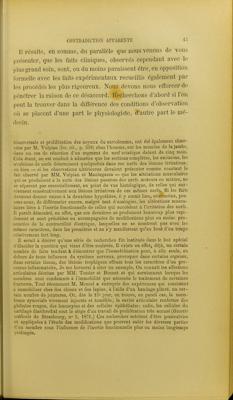 11 résulte, en somme, du parallèle que nous yenons de tous l)résenter, que les faits cliniques, observés cependant avec le ])lus grand soin, sont, ou du moins paraissent être, en opposition formelle avec les faits expérimentaux recueillis également par les procédés les plus rigoureux. Nous devons nous efforcer do pénétrer la raison de ce désaccord. ïleclierclions d'abord si l'on peut la trouver dans la différence des conditions d'observation où se placent d'une part le physiologiste, d'autre part le mé- decin. transversale et prolifération des noyaux du sarcoîemme, ont été également obser- vées par M. Vulpian (loc. cit., p. S39) chez l'homme, sur les muscles de la jambe, dans un cas de résection d'un segment du nerf sciatique datant de cinq mois. Cela étant, on est conduit à admettre que les sections complètes, les excisions, les avulsions de nerfs déterminent quelquefois dans ces nerfs des lésions irritatives; ou bien — si les observations ultérieures devaient présenter comme constant le fait observé par MM. Vulpian et Mantegazza — que les altérations musculaires qui se produisent à la suite des lésions passives des nerfs moteurs ou mixtes, ne se séparent pas essentiellement, an point de vue histologique, de celles qui sur- viennent consécutivement aux lésions irritatives de ces mêmes nerfs. Si les faits devaient donner raison à la deuxième hypothèse, il y aurait lieu, néanmoins, pen- sons-nous, de différencier encore, malgré tant d'analogies, les altérations muscu- laires liées à l'inertie fonctionnelle de celles qui succèdent à l'irritation des nerfs. Il paraît démontré, en effet, que ces dernières se produisent beaucoup plus rapi- dement et sont précédées ou accompagnées de modifications plus ou moins pro- noncées de la contractilité électrique, lesquelles ne se montrent pas avec les mêmes caractères, dans les premières et ne s'y manifestent qu'au bout d'un temps relativement fort long. II serait à désirer qu'une série de recherches fût instituée dans le but spécial d'élucider la question qui vient d'être soulevée. Il existe en effet, déjà, un certain nombre de faits tendant à démontrer que l'immobilisation peut, à elle seule, en dehors de toute influence du système nerveux, provoquer dans certains organes, dans certains tissus, des lésions trophiques offrant tous les caractères d'un pro- cessus inflammatoire. Je me bornerai à citer un exemple. On connaît les affections articulaires décrites par MM. Tessier et Bonnet et qui surviennent lorsque les membres sont condamnés à l'immobilité que nécessite le traitement de certaines fractures. Tout récemment M. Menzel a entrepris des expériences qui consistent à immobiliser chez des chiens et des lapins, à l'aide d'un bandage plâtré, un cer- tain nombre de jointures. Or, dès le 15° jour, on trouve, en pareil cas, la mem- brane synoviale vivement injectée et tuméfiée; la cavité articulaire renferme des globules rouges, des leucocytes et des cellules épithéliales; enfin, les cellules du cartilage diarthrodial sont le siège d'un travail de prolifération très accusé {Gazette iiiMicale de Strasbourg, n° 5, 1871.) Ces recherches méritent d'être poursuivies ot appliquées à l'étude des modifications que peuvent subir les diverses parties d'un membre sous l'influence de l'inertie fonctionnelle plus ou moins longtemps jirolongée.