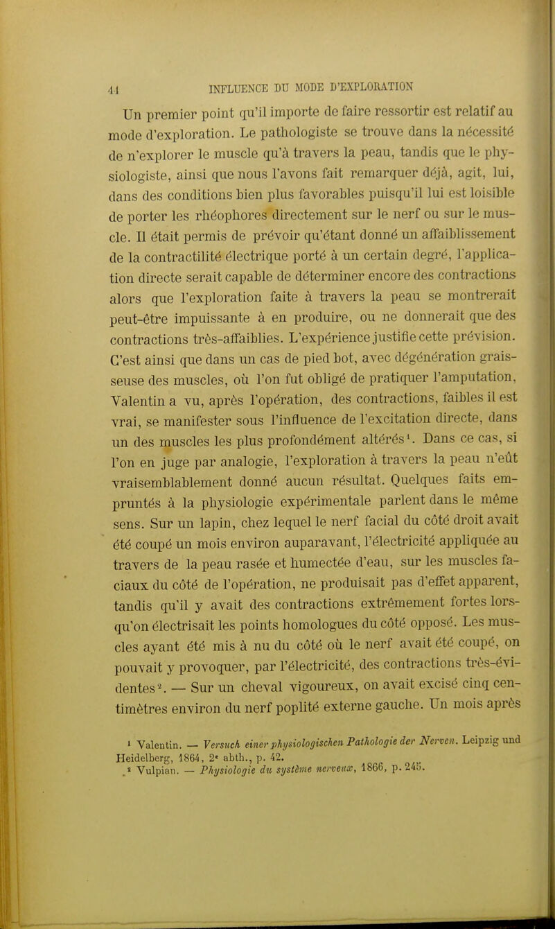 4.1 INFLUENCE DU MODE D'EXPLORATION Un premier point qu'il importe de faire ressortir est relatif au mode d'exploration. Le pathologiste se trouve dans la nécessité de n'explorer le muscle qu'à travers la peau, tandis que le phy- siologiste, ainsi que nous l'avons fait remarquer déjà, agit, lui, dans des conditions bien plus favorables puisqu'il lui est loisible de porter les rhéopliores directement sur le nerf ou sur le mus- cle. Il était permis de prévoir qu'étant donné un affaiblissement de la contractilité électrique porté à un certain degré, l'applica- tion directe serait capable de déterminer encore des contractions alors que l'exploration faite à travers la peau se montrerait peut-être impuissante à en produire, ou ne donnerait que des contractions très-affaiblies. L'expérience justifie cette prévision. C'est ainsi que dans un cas de pied bot, avec dégénération grais- seuse des muscles, où l'on fut obligé de pratiquer l'amputation, Valentin a vu, après l'opération, des contractions, faibles il est vrai, se manifester sous l'influence de l'excitation directe, dans un des muscles les plus profondément altérés ^ Dans ce cas, si l'on en juge par analogie, l'exploration à travers la peau n'eût vraisemblablement donné aucun résultat. Quelques faits em- pruntés à la physiologie expérimentale parlent dans le même sens. Sur un lapin, chez lequel le nerf facial du côté droit avait été coupé un mois environ auparavant, l'électricité appliquée au travers de la peau rasée et humectée d'eau, sur les muscles fa- ciaux du côté de l'opération, ne produisait pas d'efiFet apparent, tandis qu'il y avait des contractions extrêmement fortes lors- qu'on électrisait les points homologues du côté opposé. Les mus- cles ayant été mis à nu du côté où le nerf avait été coupé, on pouvait y provoquer, par l'électricité, des contractions très-évi- dentes ^ — Sur un cheval vigoureux, on avait excisé cinq cen- timètres environ du nerf poplité externe gauche. Un mois après » Valentin. — Versuch eincr phjsiologiscJien Pathologie der Nerveii. Leipzig und Heidelberg, 1864, 2« ablh., p. 42. J Vulpian. — Physiologie du système nenettx, 1866, p. 245.