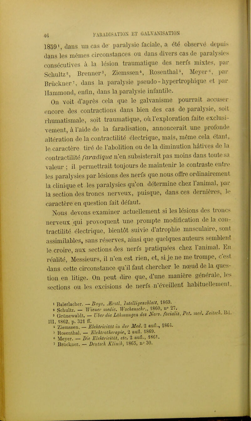 1859', dans im cas de' paralysie faciale, a été observé depuis dans les mômes circonstances ou dans divers cas de paralysies consécutives à la lésion traumatique des nerfs mixtes, par Sclmltz-, Brenner^, Ziemssen*, Rosenthal-, Meyer'-, par Brûclvner^ dans la paralysie pseudo - hypertropliique et par llammond, enfin, dans la paralysie infantile. On voit d'après cela que le galvanisme pourrait accuser encore des contractions dans bien des cas de paralysie, soit rliumatismale, soit traumatique, où l'exploration faite exclusi- vement, à l'aide de la faradisation, annoncerait une profonde altération de la contractilité électrique, mais, môme cela étant, le caractère tiré de l'abolition ou de la diminution hâtives de la contractilité faradique n'en subsisterait pas moins dans toute .-sa valeur ; il permettrait toujours de maintenir le contraste entre- les paralysies par lésions des nerfs que nous offre ordinairement la clinique et les paralysies qu'on détermine chez l'animal, par la section des troncs nerveux, puisque, dans ces dernières, le caractère en question fait défaut. Nous devons examiner actuellement si les lésions des troncs nerveux .qui provoquent une prompte modification de la con- tractilité électrique, bientôt suivie d'atrophie musculaire, sont assimilables, sans réserves, ainsi que quelques auteurs semblent le croire, aux sections des nerfs pratiquées chez l'animal. En réalité, Messieurs, il n'en est rien, et, si je ne me trompe, c'est dans cette circonstance qu'il faut chercher le nœud de la ques- tion en litige. On peut dire que, d'une manière générale, les sections ou les excisions de nerfs n'éveillent habituellement. ' Baïerlacher. — Bayz. Mrztl. Utclligenzllatt, 1869. » Schullz. — Wiener medic. Wochenschi:, 1860, n» 27. , • » , 3 Grûnewaldt. - Uber die Mhmmigen des Non. faciahs. Pet, vicd. Zettsch. ISd. m, 1862, p. 321 ff. „ ,oor * Ziemssen. — Elehtricitât in de,' Med. 2 aufl., Ibb i. » Rosenlhal. — Elektrotkcrapie, 2 aull. 1869. « Meyer. — Die Elehtricitât, etc. 2 aufl., 1861. ' Bruckner. — Deutsch Klinili, 1865, n'^ 30.