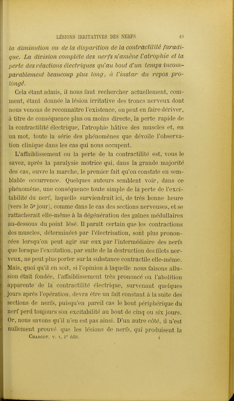 la diminution ou de la disparition de la contractilité faradi- que. La division complète des nerfs n'amène Vatrophie et la perte des réactions électriques qu'au dout d'un temps incom- parablement beaucoup plus long, à Vinstar du repos pro- longé. Cela étant admis, il nous faut rechercher actuellement, com- ment, étant donnée la lésion irritative des troncs nerveux dont nous venons de reconnaître l'existence, on peut en faire dériver, à titre de conséquence plus ou moins directe, la perte rapide de la contractilité électrique, l'atrophie hâtive des muscles et, en un mot, toute la série des phénomènes que dévoile l'ohserva- tion clinique dans les cas qui nous occupent. L'affaiblissement ou la perte de la contractilité est, vous le savez, après la paralysie motrice qui, dans la grande majorité des cas, ouvre la marche, le premier fait qu'on constate en sem- blahle occurrence. Quelques auteurs semblent voir, dans ce phénomène, une conséquence toute simple de la perte de l'exci- tabilité du nerf, laquelle surviendrait ici, de très bonne heure (vers le 5« jour), comme dans le cas des sections nerveuses, et se rattacherait elle-même à la dégénération des gaines médullaires au-dessous du point lésé. Il paraît certain que les contractions des muscles, déterminées par l'électrisation, sont plus pronon- cées lorsqu'on peut agir sur eux par l'intermédiaire des nerfs que lorsque l'excitation, par suite de la destruction des filets ner- veux, ne peut plus porter sur la substance contractile elle-même. Mais, quoi qu'il en soit, si l'opinion à laquelle nous faisons allu- sion était fondée, l'affaiblissement très prononcé ou l'abolition apparente de la contractilité électrique, survenant quelques . jours après l'opération, devra être un fait constant à la suite des sections de nerfs, puisqu'en pareil cas le bout périphérique du nerf perd toujours son excitabilité au bout de cinq ou six jours. Or, nous savons qu'il n'en est pas ainsi. D'un autre côté, il n'est nullement prouv(:' que les lésions de nerfs, qui produisent la Chargot, t. I, /i édit. /,