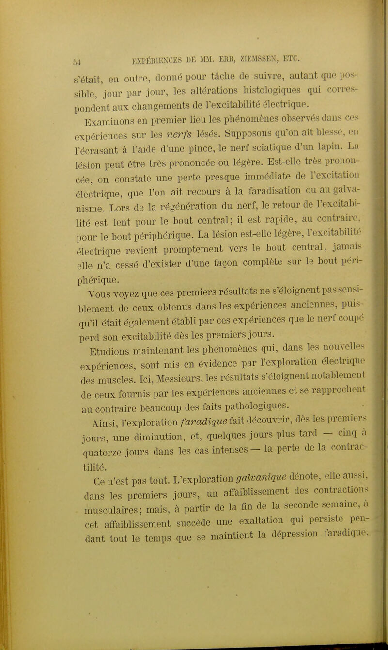 s'était, en outre, donné pour tâche de suivre, autant que pos- sible, jour par jour, les altérations liistologiques qui corres- pondent aux changements de l'excitabilité électrique. Examinons en premier lieu les phénomènes observés dans ces expériences sur les nerfs lésés. Supposons qu'on ait blessé, en l'écrasant à l'aide d'une pince, le nerf sciatique d'un lapin. La lésion peut être très prononcée ou légère. Est-elle très pronon- cée, on constate une perte presque immédiate de l'excitation électrique, que l'on ait recours à la faradisation ou au galva- nisme. Lors de la régénération du nerf, le retour de l'excitabi- lité est lent pour le bout central; il est rapide, au contraire, pour le bout périphérique. La lésion est-elle légère, l'excitabilit.' électrique revient promptement vers le bout central, jamai.- elle n'a cessé d'exister d'une façon complète sur le bout péri- phérique. Vous voyez que ces premiers résultats ne s'éloignent pas sensi- blement de ceux obtenus dans les expériences anciennes, puis- qu'il était également établi par ces expériences que le nerf coupé perd son excitabilité dès les premiers jours. Etudions maintenant les phénomènes qui, dans les nouvelles expériences, sont mis en évidence par l'exploration électrique des muscles. Ici, Messieurs, les résultats s'éloignent notablement de ceux fournis par les expériences anciennes et se rapprochent au contraire beaucoup des faits pathologiques. Ainsi, l'exploration faradiqueîsiii découvrir, dès les premiers jours, une diminution, et, quelques jours plus tard - cinq à quatorze jours dans les cas intenses - la perte de la contrac- tilité. Ce n'est pas tout. L'exploration galvanique dénote, elle aussi, dans les premiers jours, un affaiblissement des contraction, musculaires; mais, à partir de la fin de la seconde semame, ; cet affaiblissement succède une exaltation qui persiste pen dant tout le temps que se maintient la dépression faradique