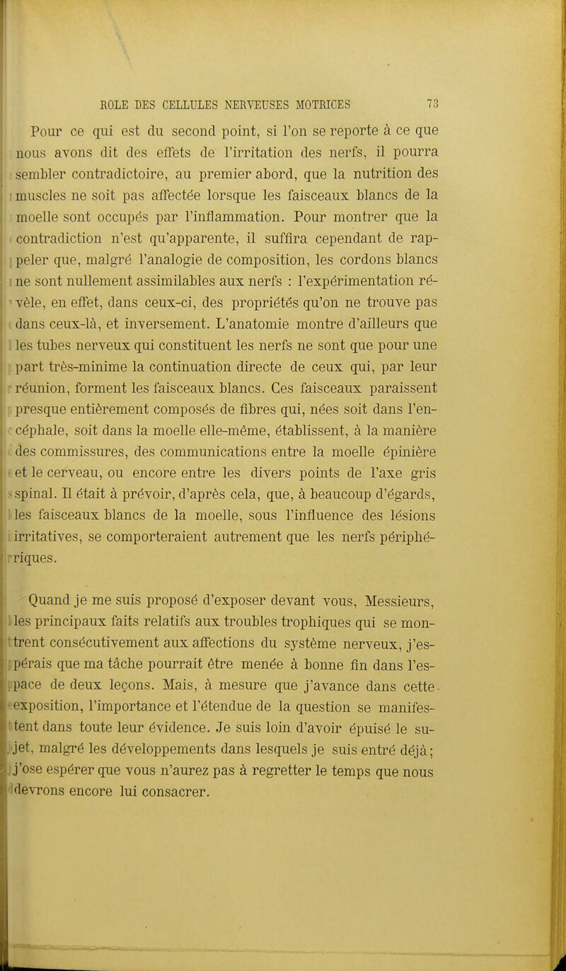 Pour ce qui est du second point, si l'on se reporte à ce que : nous avons dit des effets de l'irritation des nerfs, il pourra ; : sembler contradictoire, au premier abord, que la nutrition des 1 muscles ne soit pas affectée lorsque les faisceaux blancs de la I i moelle sont occupés par l'inflammation. Pour montrer que la I contradiction n'est qu'apparente, il suffira cependant de rap- ] peler que, malgré l'analogie de composition, les cordons blancs 1 ne sont nullement assimilables aux nerfs : l'expérimentation ré- ^ vêle, en effet, dans ceux-ci, des propriétés qu'on ne trouve pas .(.dans ceux-là, et inversement. L'anatomie montre d'ailleurs que I les tubes nerveux qui constituent les nerfs ne sont que pour une [part très-minime la continuation directe de ceux qui, par leur r réunion, forment les faisceaux blancs. Ces faisceaux paraissent i: presque entièrement composés de fibres qui, nées soit dans l'en- ■ céphale, soit dans la moelle elle-même, établissent, à la manière des commissures, des communications entre la moelle épinière it et le cerveau, ou encore entre les divers points de l'axe gris s spinal. Il était à prévoir, d'après cela, que, à beaucoup d'égards, l ies faisceaux blancs de la moelle, sous l'influence des lésions irritatives, se comporteraient autrement que les nerfs périphé- riques. \ ^ Quand je me suis proposé d'exposer devant vous. Messieurs, 1 les principaux faits relatifs aux troubles trophiques qui se mon- tèrent consécutivement aux affections du système nerveux, j'es- .■[ipérais que ma tâche pourrait être menée à bonne fin dans l'es- ppace de deux leçons. Mais, à mesure que j'avance dans cette- eexposition, l'importance et l'étendue de la question se manifes- ttent dans toute leur évidence. Je suis loin d'avoir épuisé le su- j'jet, malgré les développements dans lesquels je suis entré déjà; j j'ose espérer que vous n'aurez pas à regretter le temps que nous (Idevrons encore lui consacrer.